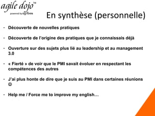 En synthèse (personnelle)
- Découverte de nouvelles pratiques
- Découverte de l’origine des pratiques que je connaissais déjà
- Ouverture sur des sujets plus lié au leadership et au management
3.0
- « Fierté » de voir que le PMI savait évoluer en respectant les
compétences des autres
- J’ai plus honte de dire que je suis au PMI dans certaines réunions

- Help me / Force me to improve my english…

 
