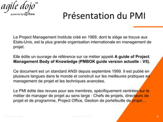 Présentation du PMI
Le Project Management Institute créé en 1969, dont le siège se trouve aux
Etats-Unis, est la plus grande organisation internationale en management de
projet.
Elle édite un ouvrage de référence sur ce métier appelé A guide of Project
Management Body of Knowledge (PMBOK guide version actuelle : V5).
Ce document est un standard ANSI depuis septembre 1999. Il est publié en
plusieurs langues dans le monde et construit sur les meilleures pratiques en
management de projet et les techniques avancées.
Le PMI édite des revues pour ses membres, spécifiquement centrées sur le
métier de manager de projet au sens large : Chefs de projets, directeurs de
projet et de programme, Project Office, Gestion de portefeuille de projet…

C&MOI pour Egilia

Preparation PMI-ACP

8

 