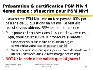 Préparation & certification PSM Niv 1
4eme étape : s’inscrire pour PSM Niv1
 L’assesment PSM Niv1 est un test payant 100$ par
  passage de 80 questions en 60 mn. Le test est réussi
  si vous obtenez 85% de bonnes réponses !
 Pour pouvoir le passer en ligne, vous devez suivre la
  procédure suivante :
  1. Connectez vous sur le site de la scrum.org et commandez
     votre test en passant par ici.
  2. Vous recevrez sous quelques jours le code de validation à
     utiliser (password dans la terminologie scrum.org)

 NOTA : le code n’est valide que 14 jours calendaires !
                      Devenir Scrum Master certifié
  © CMOI pour 2013             PSM Niv 1                  10
 