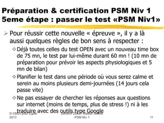 Préparation & certification PSM Niv 1
5eme étape : passer le test «PSM Niv1»
 Pour réussir cette nouvelle « épreuve », il y a là
  aussi quelques règles de bon sens à respecter :
   Déjà toutes celles du test OPEN avec un nouveau time box
    de 75 mn, le test par lui-même durant 60 mn ! (10 mn de
    préparation pour prévoir les aspects physiologiques et 5
    mn de bilan)
   Planifier le test dans une période où vous serez calme et
    serein au moins plusieurs demi-journées (14 jours cela
    passe vite)
   Ne pas essayer de chercher les réponses aux questions
    sur internet (moins de temps, plus de stress !) ni à les
    traduire avec des outilsScrum Master certifié
                        Devenir
                                type Google
  © CMOI pour 2013         PSM Niv 1                     11
 