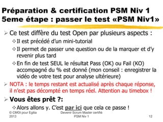 Préparation & certification PSM Niv 1
5eme étape : passer le test «PSM Niv1»
 Ce test diffère du test Open par plusieurs aspects :
    Il est précédé d’un mini-tutorial
    Il permet de passer une question ou de la marquer et d’y
      revenir plus tard
    En fin de test SEUL le résultat Pass (OK) ou Fail (KO)
      accompagné du % est donné (mon conseil : enregistrer la
      vidéo de votre test pour analyse ultérieure)
 NOTA : le temps restant est actualisé après chaque réponse,
  il n’est pas décompté en temps réel. Attention au timebox !


                      Devenir Scrum Master certifié
  © CMOI pour 2013             PSM Niv 1                 12
 