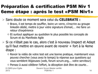 Préparation & certification PSM Niv 1
6eme étape : aprés le test «PSM Niv1»
 Sans doute ce moment sera celui du CELEBRATE :
    Bravo, il est temps de souffler, boire un verre, s’inscrire au groupe
     linkedin dédié, mettre à jour votre signature d’email,… me faire un
     retour d’expérience
    Et surtout appliquer au quotidien le plus possible les concepts de
     Scrum et du Manifeste Agile
 Si ce n’était pas le cas, alors c’est à nouveau Inspect et Adapt
  qu’il faut mettre en œuvre avant de revenir + fort à la 4eme
  étape :
    Revoir la vidéo de votre test est une bonne pratique, maintenant vous
     pouvez chercher (vous avez le temps) la réponse aux questions qui
     vous semblent litigieuses (web, forum scrum.org,… votre serviteur)
    Pensez à aussi célébrer l’effort, la déception doit être de courte…
                            Devenir Scrum Master certifié
  © CMOI pour 2013                   PSM Niv 1                           14
 