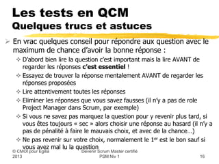 Les tests en QCM
  Quelques trucs et astuces
 En vrac quelques conseil pour répondre aux question avec le
  maximum de chance d’avoir la bonne réponse :
    D’abord bien lire la question c’est important mais la lire AVANT de
     regarder les réponses c’est essentiel !
    Essayez de trouver la réponse mentalement AVANT de regarder les
     réponses proposées
    Lire attentivement toutes les réponses
    Eliminer les réponses que vous savez fausses (il n’y a pas de role
     Project Manager dans Scrum, par exemple)
    Si vous ne savez pas marquez la question pour y revenir plus tard, si
     vous êtes toujours « sec » alors choisir une réponse au hasard (il n’y a
     pas de pénalité à faire le mauvais choix, et avec de la chance…)
    Ne pas revenir sur votre choix, normalement le 1er est le bon sauf si
     vous avez mal lu la question
                           Devenir Scrum Master certifié
  © CMOI pour 2013                  PSM Niv 1                           16
 
