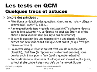 Les tests en QCM
 Quelques trucs et astuces
 Encore des principes :
    Attention à la rédaction des questions, cherchez les mots « pièges »
     comme NOT, ALWAYS, BEST,…
    A une question de type « qu’elle n’est pas (NOT) la bonne réponse
     dans la liste suivante ? », la réponse ne peut pas être « all of the
     above » (cela voudrait dire qu’il n’y a pas de réponse)
    Si dans la question (ou une réponse) il y a une double négation,
     pensez que cela veut en fait dire que c’est positif (ce qui n’est pas
     mauvais et bon !)
    Soumettez chaque réponse au test c’est vrai (la réponse est
     plausible), c’est faux (la réponse est visiblement erronée), vous
     devriez avoir 1 vrai pour n faux (sauf si question négative)
    En cas de doute la réponse la plus longue est souvent la plus juste,
     surtout si elle contient des mots clefs du framework Scrum
                          Devenir Scrum Master certifié
 © CMOI pour 2013                  PSM Niv 1                           17
 