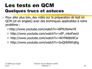 Les tests en QCM
 Quelques trucs et astuces

 Pour aller plus loin, des vidéo sur la préparation de test en
  QCM (et en anglais) avec des techniques applicables à notre
  problème :
   http://www.youtube.com/watch?v=l0P5U9s4wYE
    http://www.youtube.com/watch?v=vEF_mkeFawU
    http://www.youtube.com/watch?v=4XYMkBib9Cw
    http://www.youtube.com/watch?v=bvQHk9WUjKg




                       Devenir Scrum Master certifié
 © CMOI pour 2013               PSM Niv 1                   18
 