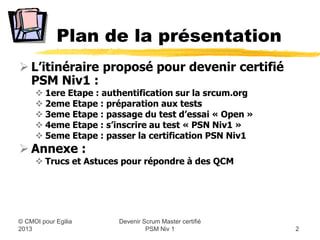 Plan de la présentation
 L’itinéraire proposé pour devenir certifié
  PSM Niv1 :
      1ere Etape : authentification sur la srcum.org
      2eme Etape : préparation aux tests
      3eme Etape : passage du test d’essai « Open »
      4eme Etape : s’inscrire à la certification « PSN Niv1 »
      5eme Etape : passer la certification « PSN Niv1 »
 Annexe :
      Trucs et Astuces pour répondre à des QCM




                        Devenir Scrum Master certifié
© CMOI pour 2013                 PSM Niv 1                       2
 