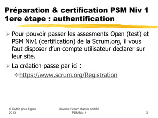 Préparation & certification PSM Niv 1
1ere étape : authentification

 Pour pouvoir passer les assesments Open (test) et
  PSM Niv1 (certification) de la Scrum.org, il vous
  faut disposer d’un compte utilisateur déclaré sur
  leur site.
 La création passe par ici :
   https://www.scrum.org/Registration




                    Devenir Scrum Master certifié
 © CMOI pour 2013            PSM Niv 1              3
 