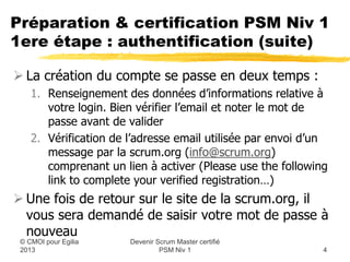 Préparation & certification PSM Niv 1
1ere étape : authentification (suite)

 La création du compte se passe en deux temps :
   1. Renseignement des données d’informations relative à
      votre login. Bien vérifier l’email et noter le mot de
      passe avant de valider
   2. Vérification de l’adresse email utilisée par envoi d’un
      message par la scrum.org (info@scrum.org)
      comprenant un lien à activer (Please use the following
      link to complete your verified registration…)
 Une fois de retour sur le site de la scrum.org, il
  vous sera demandé de saisir votre mot de passe à
  nouveau
                      Devenir Scrum Master certifié
 © CMOI pour 2013              PSM Niv 1                    4
 