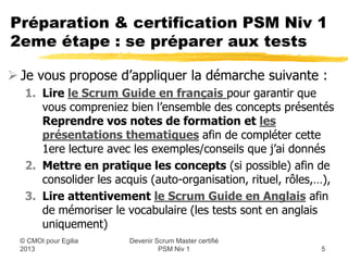 Préparation & certification PSM Niv 1
2eme étape : se préparer aux tests

 Je vous propose d’appliquer la démarche suivante :
   1. Lire le Scrum Guide en français pour garantir que
      vous compreniez bien l’ensemble des concepts présentés
   2. Reprendre vos notes de formation et les
      présentations thematiques que j’ai rassemblé afin
      de compléter cette 1ere lecture avec des exemples &
      conseils
   3. Mettre en pratique les concepts (si possible) afin de
      consolider les acquis (auto-organisation, rituel, rôles,…),
   4. Lire attentivement le Scrum Guide en Anglais afin
      de mémoriser le vocabulaire (les tests sont en anglais)
                       Devenir Scrum Master certifié
  © CMOI pour 2013              PSM Niv 1                     5
 