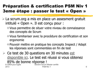 Préparation & certification PSM Niv 1
3eme étape : passer le test « Open »
 La scrum.org a mis en place un assesment gratuit
  intitulé « Open ». Il est conçu pour :
  Vous permettre de situer votre niveau de connaissance
   des concepts de Scrum
  Vous familiariser avec la procédure de certification et son
   ergonomie
  Pouvoir mettre en pratique une séquence Inspect / Adapt
   car les réponses sont commentées en fin de test
 Ce test de 30 questions en 30 minutes est disponible
  ici. Le test est réussi si vous obtenez 85% de bonnes
  réponses !
                      Devenir Scrum Master certifié
 © CMOI pour 2013              PSM Niv 1                    6
 