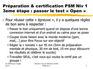 Préparation & certification PSM Niv 1
3eme étape : passer le test « Open »

 Pour réussir cette « épreuve », il y a quelques règles
  de bon sens à respecter :
   Passer le test uniquement quand on dispose d’une bonne
    connexion internet et d’un endroit au calme pour se poser
   Couper toute liaison avec le monde moderne (gsm,
    mail,…) pour être Focus sur son objectif
   Régler la « tomate » sur 45 mn (5mn de préparation
    mentale et physique, 30 mn de test, 10 mn pour découvrir
    les résultats et célébrer le succès)
   Travailler SEUL, c’est vous qui voulez la certif pas un
    groupe !
                      Devenir Scrum Master certifié
  © CMOI pour 2013             PSM Niv 1                  7
 