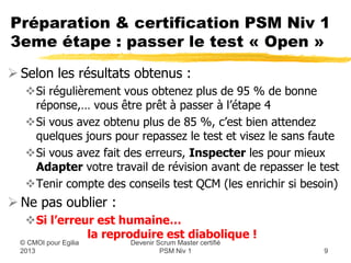Préparation & certification PSM Niv 1
3eme étape : passer le test « Open »
 Selon les résultats obtenus :
   Si régulièrement vous obtenez plus de 95 % de bonne
    réponse,… vous être prêt à passer à l’étape 4
   Si vous avez obtenu plus de 85 %, c’est bien attendez
    quelques jours pour repassez le test et visez le sans faute
   Si vous avez fait des erreurs, Inspecter les pour mieux
    Adapter votre travail de révision avant de repasser le test
   Tenir compte des conseils test QCM (les enrichir si besoin)
 Ne pas oublier :
   Si l’erreur est humaine…
              la reproduire est diabolique !
                       Devenir Scrum Master certifié
  © CMOI pour 2013              PSM Niv 1                   9
 