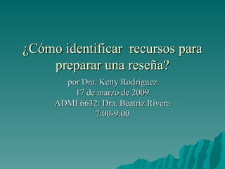 ¿Cómo identificar  recursos para preparar una reseña? por Dra. Ketty Rodríguez 17 de marzo de 2009 ADMI 6632: Dra. Beatriz Rivera 7:00-9:00 