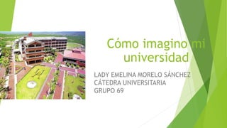 Cómo imagino mi
universidad
LADY EMELINA MORELO SÁNCHEZ
CÁTEDRA UNIVERSITARIA
GRUPO 69
 