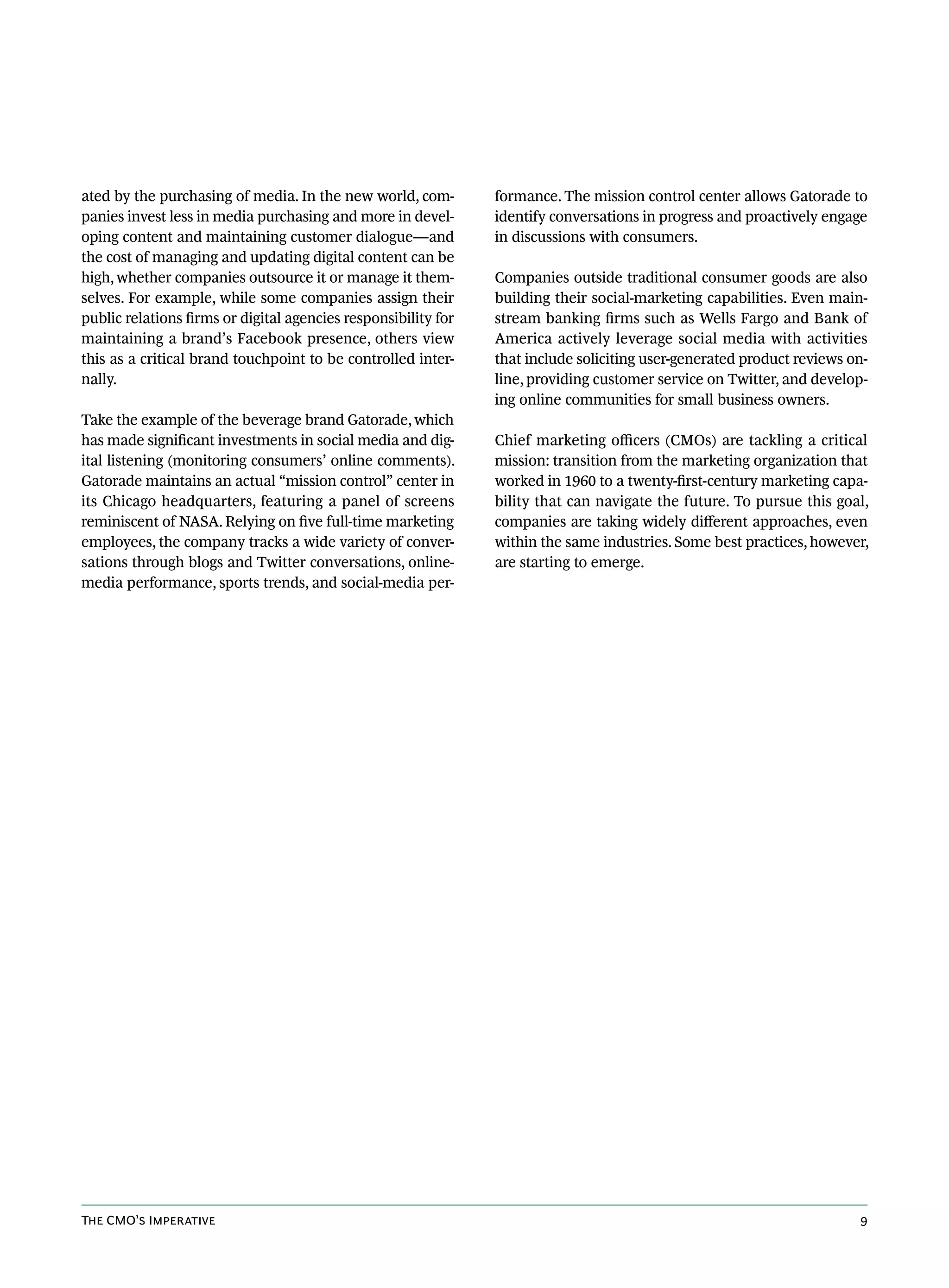 ated by the purchasing of media. In the new world, com-         formance. The mission control center allows Gatorade to
panies invest less in media purchasing and more in devel-       identify conversations in progress and proactively engage
oping content and maintaining customer dialogue—and             in discussions with consumers.
the cost of managing and updating digital content can be
high, whether companies outsource it or manage it them-         Companies outside traditional consumer goods are also
selves. For example, while some companies assign their          building their social-marketing capabilities. Even main-
public relations firms or digital agencies responsibility for   stream banking firms such as Wells Fargo and Bank of
maintaining a brand’s Facebook presence, others view            America actively leverage social media with activities
this as a critical brand touchpoint to be controlled inter-     that include soliciting user-generated product reviews on-
nally.                                                          line, providing customer service on Twitter, and develop-
                                                                ing online communities for small business owners.
Take the example of the beverage brand Gatorade, which
has made significant investments in social media and dig-       Chief marketing officers (CMOs) are tackling a critical
ital listening (monitoring consumers’ online comments).         mission: transition from the marketing organization that
Gatorade maintains an actual “mission control” center in        worked in 1960 to a twenty-first-century marketing capa-
its Chicago headquarters, featuring a panel of screens          bility that can navigate the future. To pursue this goal,
reminiscent of NASA. Relying on five full-time marketing        companies are taking widely different approaches, even
employees, the company tracks a wide variety of conver-         within the same industries. Some best practices, however,
sations through blogs and Twitter conversations, online-        are starting to emerge.
media performance, sports trends, and social-media per-




The CMO’s Imperative                                                                                                    9
 