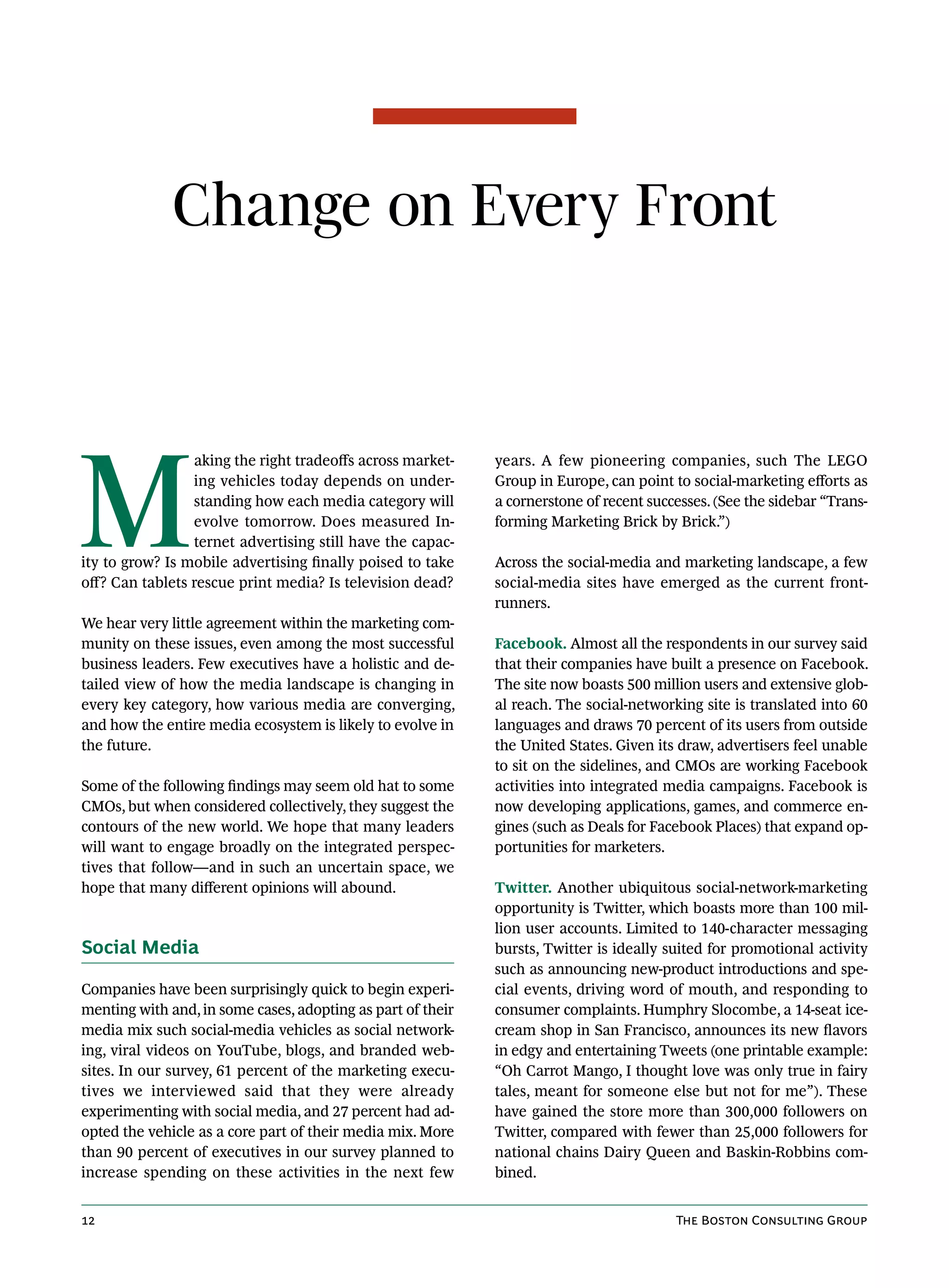 Change on Every Front




M
                 aking the right tradeoffs across market-    years. A few pioneering companies, such The LEGO
                 ing vehicles today depends on under-        Group in Europe, can point to social-marketing efforts as
                 standing how each media category will       a cornerstone of recent successes. (See the sidebar “Trans-
                 evolve tomorrow. Does measured In-          forming Marketing Brick by Brick.”)
                 ternet advertising still have the capac-
ity to grow? Is mobile advertising finally poised to take    Across the social-media and marketing landscape, a few
off? Can tablets rescue print media? Is television dead?     social-media sites have emerged as the current front-
                                                             runners.
We hear very little agreement within the marketing com-
munity on these issues, even among the most successful       Facebook. Almost all the respondents in our survey said
business leaders. Few executives have a holistic and de-     that their companies have built a presence on Facebook.
tailed view of how the media landscape is changing in        The site now boasts 500 million users and extensive glob-
every key category, how various media are converging,        al reach. The social-networking site is translated into 60
and how the entire media ecosystem is likely to evolve in    languages and draws 70 percent of its users from outside
the future.                                                  the United States. Given its draw, advertisers feel unable
                                                             to sit on the sidelines, and CMOs are working Facebook
Some of the following findings may seem old hat to some      activities into integrated media campaigns. Facebook is
CMOs, but when considered collectively, they suggest the     now developing applications, games, and commerce en-
contours of the new world. We hope that many leaders         gines (such as Deals for Facebook Places) that expand op-
will want to engage broadly on the integrated perspec-       portunities for marketers.
tives that follow—and in such an uncertain space, we
hope that many different opinions will abound.               Twitter. Another ubiquitous social-network-marketing
                                                             opportunity is Twitter, which boasts more than 100 mil-
                                                             lion user accounts. Limited to 140-character messaging
Social Media                                                 bursts, Twitter is ideally suited for promotional activity
                                                             such as announcing new-product introductions and spe-
Companies have been surprisingly quick to begin experi-      cial events, driving word of mouth, and responding to
menting with and, in some cases, adopting as part of their   consumer complaints. Humphry Slocombe, a 14-seat ice-
media mix such social-media vehicles as social network-      cream shop in San Francisco, announces its new flavors
ing, viral videos on YouTube, blogs, and branded web-        in edgy and entertaining Tweets (one printable example:
sites. In our survey, 61 percent of the marketing execu-     “Oh Carrot Mango, I thought love was only true in fairy
tives we interviewed said that they were already             tales, meant for someone else but not for me”). These
experimenting with social media, and 27 percent had ad-      have gained the store more than 300,000 followers on
opted the vehicle as a core part of their media mix. More    Twitter, compared with fewer than 25,000 followers for
than 90 percent of executives in our survey planned to       national chains Dairy Queen and Baskin-Robbins com-
increase spending on these activities in the next few        bined.


12                                                                                       The Boston Consulting Group
 
