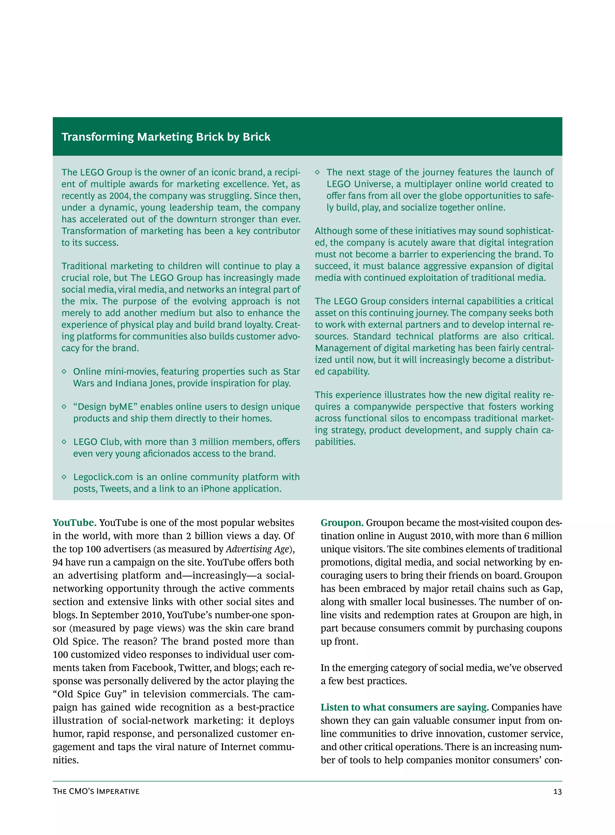 Transforming Marketing Brick by Brick


  The LEGO Group is the owner of an iconic brand, a recipi-     ◊ The next stage of the journey features the launch of
  ent of multiple awards for marketing excellence. Yet, as        LEGO Universe, a multiplayer online world created to
  recently as 2004, the company was struggling. Since then,       offer fans from all over the globe opportunities to safe-
  under a dynamic, young leadership team, the company             ly build, play, and socialize together online.
  has accelerated out of the downturn stronger than ever.
  Transformation of marketing has been a key contributor        Although some of these initiatives may sound sophisticat-
  to its success.                                               ed, the company is acutely aware that digital integration
                                                                must not become a barrier to experiencing the brand. To
  Traditional marketing to children will continue to play a     succeed, it must balance aggressive expansion of digital
  crucial role, but The LEGO Group has increasingly made        media with continued exploitation of traditional media.
  social media, viral media, and networks an integral part of
  the mix. The purpose of the evolving approach is not          The LEGO Group considers internal capabilities a critical
  merely to add another medium but also to enhance the          asset on this continuing journey. The company seeks both
  experience of physical play and build brand loyalty. Creat-   to work with external partners and to develop internal re-
  ing platforms for communities also builds customer advo-      sources. Standard technical platforms are also critical.
  cacy for the brand.                                           Management of digital marketing has been fairly central-
                                                                ized until now, but it will increasingly become a distribut-
  ◊ Online mini-movies, featuring properties such as Star       ed capability.
    Wars and Indiana Jones, provide inspiration for play.
                                                                This experience illustrates how the new digital reality re-
  ◊ “Design byME” enables online users to design unique         quires a companywide perspective that fosters working
    products and ship them directly to their homes.             across functional silos to encompass traditional market-
                                                                ing strategy, product development, and supply chain ca-
  ◊ LEGO Club, with more than 3 million members, offers         pabilities.
    even very young aficionados access to the brand.

  ◊ Legoclick.com is an online community platform with
    posts, Tweets, and a link to an iPhone application.


YouTube. YouTube is one of the most popular websites             Groupon. Groupon became the most-visited coupon des-
in the world, with more than 2 billion views a day. Of           tination online in August 2010, with more than 6 million
the top 100 advertisers (as measured by Advertising Age),        unique visitors. The site combines elements of traditional
94 have run a campaign on the site. YouTube offers both          promotions, digital media, and social networking by en-
an advertising platform and—increasingly—a social-               couraging users to bring their friends on board. Groupon
networking opportunity through the active comments               has been embraced by major retail chains such as Gap,
section and extensive links with other social sites and          along with smaller local businesses. The number of on-
blogs. In September 2010, YouTube’s number-one spon-             line visits and redemption rates at Groupon are high, in
sor (measured by page views) was the skin care brand             part because consumers commit by purchasing coupons
Old Spice. The reason? The brand posted more than                up front.
100 customized video responses to individual user com-
ments taken from Facebook, Twitter, and blogs; each re-          In the emerging category of social media, we’ve observed
sponse was personally delivered by the actor playing the         a few best practices.
“Old Spice Guy” in television commercials. The cam-
paign has gained wide recognition as a best-practice             Listen to what consumers are saying. Companies have
illustration of social-network marketing: it deploys             shown they can gain valuable consumer input from on-
humor, rapid response, and personalized customer en-             line communities to drive innovation, customer service,
gagement and taps the viral nature of Internet commu-            and other critical operations. There is an increasing num-
nities.                                                          ber of tools to help companies monitor consumers’ con-


The CMO’s Imperative                                                                                                       13
 