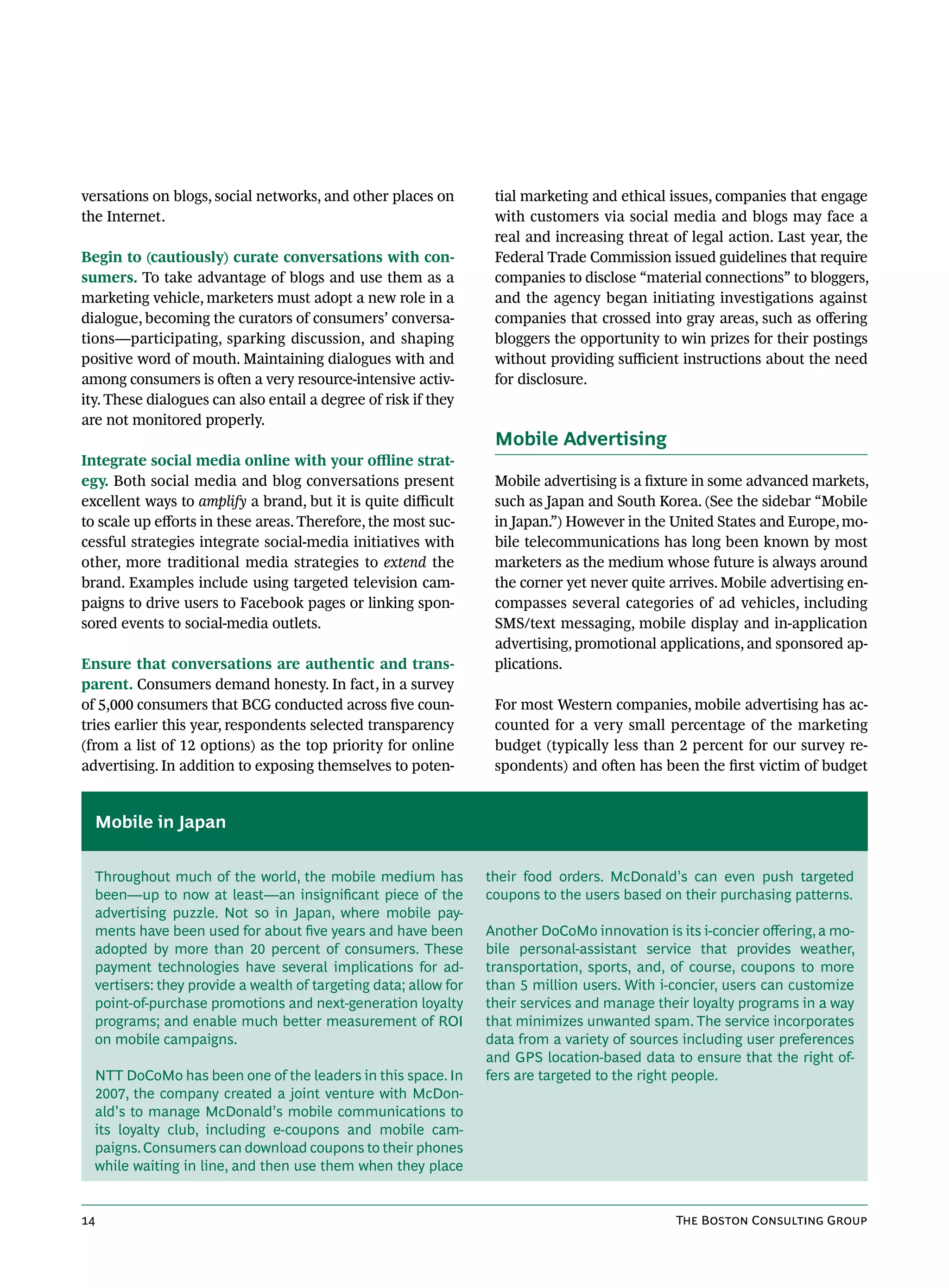 versations on blogs, social networks, and other places on          tial marketing and ethical issues, companies that engage
the Internet.                                                      with customers via social media and blogs may face a
                                                                   real and increasing threat of legal action. Last year, the
Begin to (cautiously) curate conversations with con-               Federal Trade Commission issued guidelines that require
sumers. To take advantage of blogs and use them as a               companies to disclose “material connections” to bloggers,
marketing vehicle, marketers must adopt a new role in a            and the agency began initiating investigations against
dialogue, becoming the curators of consumers’ conversa-            companies that crossed into gray areas, such as offering
tions—participating, sparking discussion, and shaping              bloggers the opportunity to win prizes for their postings
positive word of mouth. Maintaining dialogues with and             without providing sufficient instructions about the need
among consumers is often a very resource-intensive activ-          for disclosure.
ity. These dialogues can also entail a degree of risk if they
are not monitored properly.
                                                                   Mobile Advertising
Integrate social media online with your offline strat-
egy. Both social media and blog conversations present              Mobile advertising is a fixture in some advanced markets,
excellent ways to amplify a brand, but it is quite difficult       such as Japan and South Korea. (See the sidebar “Mobile
to scale up efforts in these areas. Therefore, the most suc-       in Japan.”) However in the United States and Europe, mo-
cessful strategies integrate social-media initiatives with         bile telecommunications has long been known by most
other, more traditional media strategies to extend the             marketers as the medium whose future is always around
brand. Examples include using targeted television cam-             the corner yet never quite arrives. Mobile advertising en-
paigns to drive users to Facebook pages or linking spon-           compasses several categories of ad vehicles, including
sored events to social-media outlets.                              SMS/text messaging, mobile display and in-application
                                                                   advertising, promotional applications, and sponsored ap-
Ensure that conversations are authentic and trans-                 plications.
parent. Consumers demand honesty. In fact, in a survey
of 5,000 consumers that BCG conducted across five coun-            For most Western companies, mobile advertising has ac-
tries earlier this year, respondents selected transparency         counted for a very small percentage of the marketing
(from a list of 12 options) as the top priority for online         budget (typically less than 2 percent for our survey re-
advertising. In addition to exposing themselves to poten-          spondents) and often has been the first victim of budget


  Mobile in Japan


  Throughout much of the world, the mobile medium has             their food orders. McDonald’s can even push targeted
  been—up to now at least—an insignificant piece of the           coupons to the users based on their purchasing patterns.
  advertising puzzle. Not so in Japan, where mobile pay-
  ments have been used for about five years and have been         Another DoCoMo innovation is its i-concier offering, a mo-
  adopted by more than 20 percent of consumers. These             bile personal-assistant service that provides weather,
  payment technologies have several implications for ad-          transportation, sports, and, of course, coupons to more
  vertisers: they provide a wealth of targeting data; allow for   than 5 million users. With i-concier, users can customize
  point-of-purchase promotions and next-generation loyalty        their services and manage their loyalty programs in a way
  programs; and enable much better measurement of ROI             that minimizes unwanted spam. The service incorporates
  on mobile campaigns.                                            data from a variety of sources including user preferences
                                                                  and GPS location-based data to ensure that the right of-
  NTT DoCoMo has been one of the leaders in this space. In        fers are targeted to the right people.
  2007, the company created a joint venture with McDon-
  ald’s to manage McDonald’s mobile communications to
  its loyalty club, including e-coupons and mobile cam-
  paigns. Consumers can download coupons to their phones
  while waiting in line, and then use them when they place


14                                                                                             The Boston Consulting Group
 