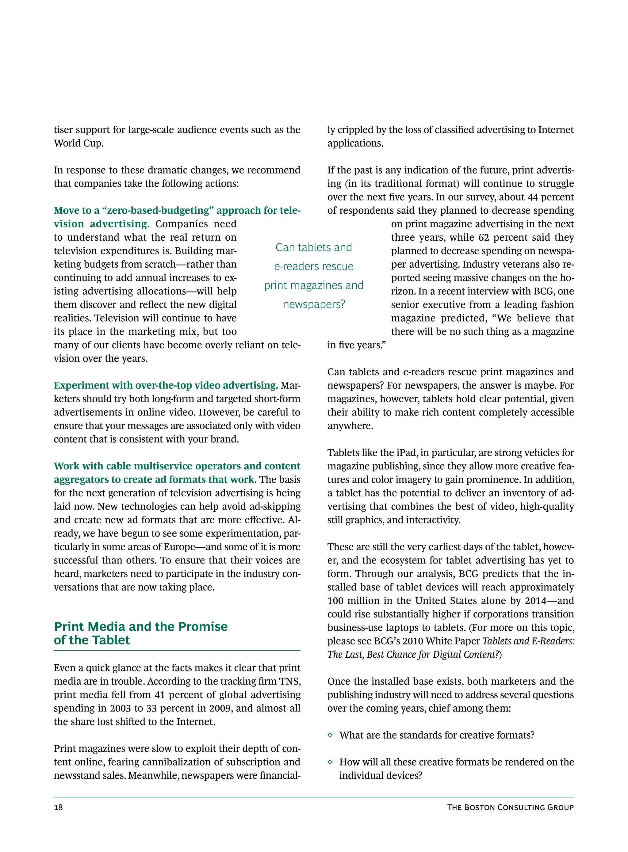 tiser support for large-scale audience events such as the        ly crippled by the loss of classified advertising to Internet
World Cup.                                                       applications.

In response to these dramatic changes, we recommend            If the past is any indication of the future, print advertis-
that companies take the following actions:                     ing (in its traditional format) will continue to struggle
                                                               over the next five years. In our survey, about 44 percent
Move to a “zero-based-budgeting” approach for tele-            of respondents said they planned to decrease spending
vision advertising. Companies need                                              on print magazine advertising in the next
to understand what the real return on                                           three years, while 62 percent said they
television expenditures is. Building mar-            Can tablets and            planned to decrease spending on newspa-
keting budgets from scratch—rather than             e-readers rescue            per advertising. Industry veterans also re-
continuing to add annual increases to ex-                                       ported seeing massive changes on the ho-
isting advertising allocations—will help
                                                  print magazines and           rizon. In a recent interview with BCG, one
them discover and reflect the new digital             newspapers?               senior executive from a leading fashion
realities. Television will continue to have                                     magazine predicted, “We believe that
its place in the marketing mix, but too                                         there will be no such thing as a magazine
many of our clients have become overly reliant on tele-        in five years.”
vision over the years.
                                                               Can tablets and e-readers rescue print magazines and
Experiment with over-the-top video advertising. Mar-           newspapers? For newspapers, the answer is maybe. For
keters should try both long-form and targeted short-form       magazines, however, tablets hold clear potential, given
advertisements in online video. However, be careful to         their ability to make rich content completely accessible
ensure that your messages are associated only with video       anywhere.
content that is consistent with your brand.
                                                               Tablets like the iPad, in particular, are strong vehicles for
Work with cable multiservice operators and content             magazine publishing, since they allow more creative fea-
aggregators to create ad formats that work. The basis          tures and color imagery to gain prominence. In addition,
for the next generation of television advertising is being     a tablet has the potential to deliver an inventory of ad-
laid now. New technologies can help avoid ad-skipping          vertising that combines the best of video, high-quality
and create new ad formats that are more effective. Al-         still graphics, and interactivity.
ready, we have begun to see some experimentation, par-
ticularly in some areas of Europe—and some of it is more       These are still the very earliest days of the tablet, howev-
successful than others. To ensure that their voices are        er, and the ecosystem for tablet advertising has yet to
heard, marketers need to participate in the industry con-      form. Through our analysis, BCG predicts that the in-
versations that are now taking place.                          stalled base of tablet devices will reach approximately
                                                               100 million in the United States alone by 2014—and
                                                               could rise substantially higher if corporations transition
Print Media and the Promise                                    business-use laptops to tablets. (For more on this topic,
of the Tablet                                                  please see BCG’s 2010 White Paper Tablets and E-Readers:
                                                               The Last, Best Chance for Digital Content?)
Even a quick glance at the facts makes it clear that print
media are in trouble. According to the tracking firm TNS,      Once the installed base exists, both marketers and the
print media fell from 41 percent of global advertising         publishing industry will need to address several questions
spending in 2003 to 33 percent in 2009, and almost all         over the coming years, chief among them:
the share lost shifted to the Internet.
                                                               ◊ What are the standards for creative formats?
Print magazines were slow to exploit their depth of con-
tent online, fearing cannibalization of subscription and       ◊ How will all these creative formats be rendered on the
newsstand sales. Meanwhile, newspapers were financial-             individual devices?


18                                                                                            The Boston Consulting Group
 