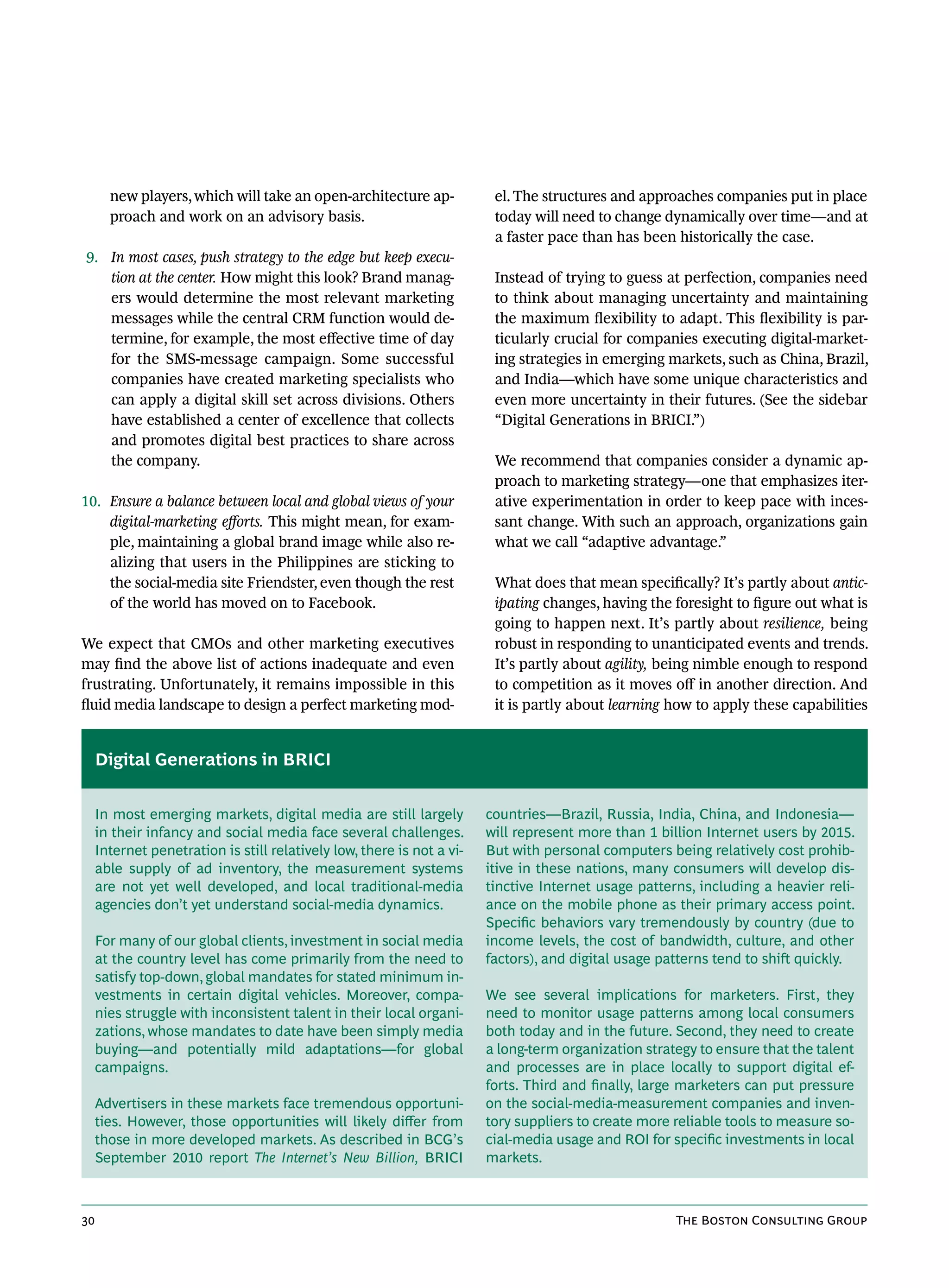 new players, which will take an open-architecture ap-             el. The structures and approaches companies put in place
       proach and work on an advisory basis.                             today will need to change dynamically over time—and at
                                                                         a faster pace than has been historically the case.
9. In most cases, push strategy to the edge but keep execu-
   tion at the center. How might this look? Brand manag-                 Instead of trying to guess at perfection, companies need
   ers would determine the most relevant marketing                       to think about managing uncertainty and maintaining
   messages while the central CRM function would de-                     the maximum flexibility to adapt. This flexibility is par-
   termine, for example, the most effective time of day                  ticularly crucial for companies executing digital-market-
   for the SMS-message campaign. Some successful                         ing strategies in emerging markets, such as China, Brazil,
   companies have created marketing specialists who                      and India—which have some unique characteristics and
   can apply a digital skill set across divisions. Others                even more uncertainty in their futures. (See the sidebar
   have established a center of excellence that collects                 “Digital Generations in BRICI.”)
   and promotes digital best practices to share across
   the company.                                                          We recommend that companies consider a dynamic ap-
                                                                         proach to marketing strategy—one that emphasizes iter-
10. Ensure a balance between local and global views of your              ative experimentation in order to keep pace with inces-
    digital-marketing efforts. This might mean, for exam-                sant change. With such an approach, organizations gain
    ple, maintaining a global brand image while also re-                 what we call “adaptive advantage.”
    alizing that users in the Philippines are sticking to
    the social-media site Friendster, even though the rest               What does that mean specifically? It’s partly about antic-
    of the world has moved on to Facebook.                               ipating changes, having the foresight to figure out what is
                                                                         going to happen next. It’s partly about resilience, being
We expect that CMOs and other marketing executives                       robust in responding to unanticipated events and trends.
may find the above list of actions inadequate and even                   It’s partly about agility, being nimble enough to respond
frustrating. Unfortunately, it remains impossible in this                to competition as it moves off in another direction. And
fluid media landscape to design a perfect marketing mod-                 it is partly about learning how to apply these capabilities


     Digital Generations in BRICI


     In most emerging markets, digital media are still largely          countries—Brazil, Russia, India, China, and Indonesia—
     in their infancy and social media face several challenges.         will represent more than 1 billion Internet users by 2015.
     Internet penetration is still relatively low, there is not a vi-   But with personal computers being relatively cost prohib-
     able supply of ad inventory, the measurement systems               itive in these nations, many consumers will develop dis-
     are not yet well developed, and local traditional-media            tinctive Internet usage patterns, including a heavier reli-
     agencies don’t yet understand social-media dynamics.               ance on the mobile phone as their primary access point.
                                                                        Specific behaviors vary tremendously by country (due to
     For many of our global clients, investment in social media         income levels, the cost of bandwidth, culture, and other
     at the country level has come primarily from the need to           factors), and digital usage patterns tend to shift quickly.
     satisfy top-down, global mandates for stated minimum in-
     vestments in certain digital vehicles. Moreover, compa-            We see several implications for marketers. First, they
     nies struggle with inconsistent talent in their local organi-      need to monitor usage patterns among local consumers
     zations, whose mandates to date have been simply media             both today and in the future. Second, they need to create
     buying—and potentially mild adaptations—for global                 a long-term organization strategy to ensure that the talent
     campaigns.                                                         and processes are in place locally to support digital ef-
                                                                        forts. Third and finally, large marketers can put pressure
     Advertisers in these markets face tremendous opportuni-            on the social-media-measurement companies and inven-
     ties. However, those opportunities will likely differ from         tory suppliers to create more reliable tools to measure so-
     those in more developed markets. As described in BCG’s             cial-media usage and ROI for specific investments in local
     September 2010 report The Internet’s New Billion, BRICI            markets.



30                                                                                                    The Boston Consulting Group
 