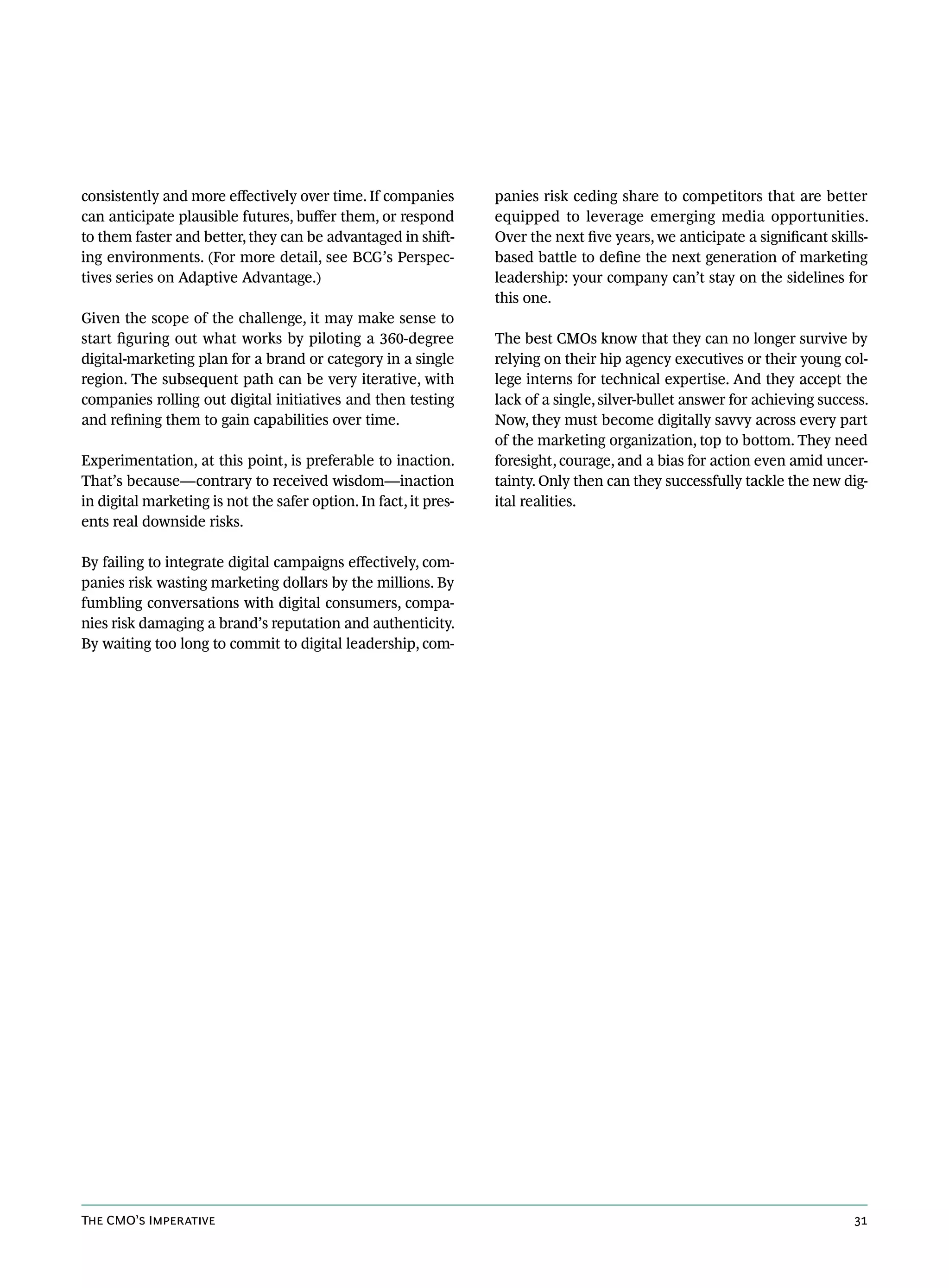 consistently and more effectively over time. If companies         panies risk ceding share to competitors that are better
can anticipate plausible futures, buffer them, or respond         equipped to leverage emerging media opportunities.
to them faster and better, they can be advantaged in shift-       Over the next five years, we anticipate a significant skills-
ing environments. (For more detail, see BCG’s Perspec-            based battle to define the next generation of marketing
tives series on Adaptive Advantage.)                              leadership: your company can’t stay on the sidelines for
                                                                  this one.
Given the scope of the challenge, it may make sense to
start figuring out what works by piloting a 360-degree            The best CMOs know that they can no longer survive by
digital-marketing plan for a brand or category in a single        relying on their hip agency executives or their young col-
region. The subsequent path can be very iterative, with           lege interns for technical expertise. And they accept the
companies rolling out digital initiatives and then testing        lack of a single, silver-bullet answer for achieving success.
and refining them to gain capabilities over time.                 Now, they must become digitally savvy across every part
                                                                  of the marketing organization, top to bottom. They need
Experimentation, at this point, is preferable to inaction.        foresight, courage, and a bias for action even amid uncer-
That’s because—contrary to received wisdom—inaction               tainty. Only then can they successfully tackle the new dig-
in digital marketing is not the safer option. In fact, it pres-   ital realities.
ents real downside risks.

By failing to integrate digital campaigns effectively, com-
panies risk wasting marketing dollars by the millions. By
fumbling conversations with digital consumers, compa-
nies risk damaging a brand’s reputation and authenticity.
By waiting too long to commit to digital leadership, com-




The CMO’s Imperative                                                                                                        31
 