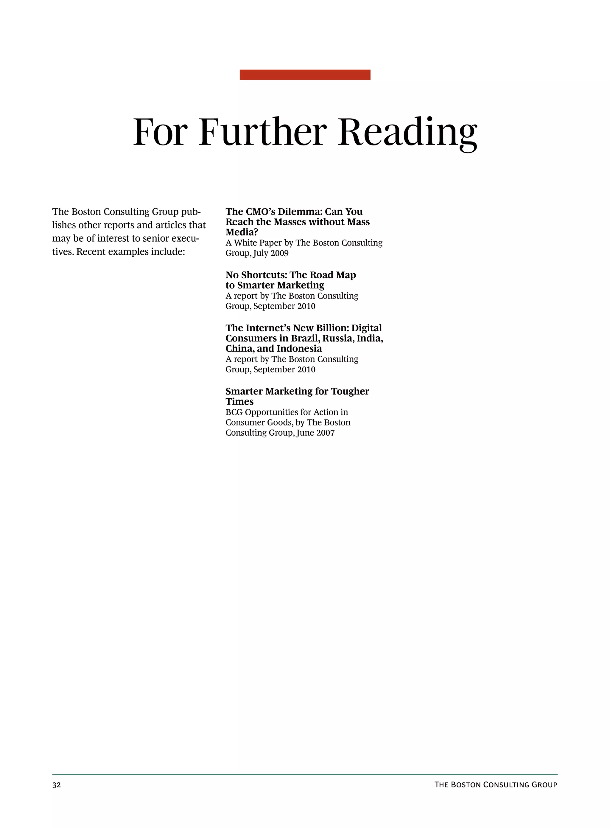 For Further Reading
The Boston Consulting Group pub-         The CMO’s Dilemma: Can You
lishes other reports and articles that   Reach the Masses without Mass
                                         Media?
may be of interest to senior execu-      A White Paper by The Boston Consulting
tives. Recent examples include:          Group, July 2009

                                         No Shortcuts: The Road Map
                                         to Smarter Marketing
                                         A report by The Boston Consulting
                                         Group, September 2010

                                         The Internet’s New Billion: Digital
                                         Consumers in Brazil, Russia, India,
                                         China, and Indonesia
                                         A report by The Boston Consulting
                                         Group, September 2010

                                         Smarter Marketing for Tougher
                                         Times
                                         BCG Opportunities for Action in
                                         Consumer Goods, by The Boston
                                         Consulting Group, June 2007




32                                                                                The Boston Consulting Group
 