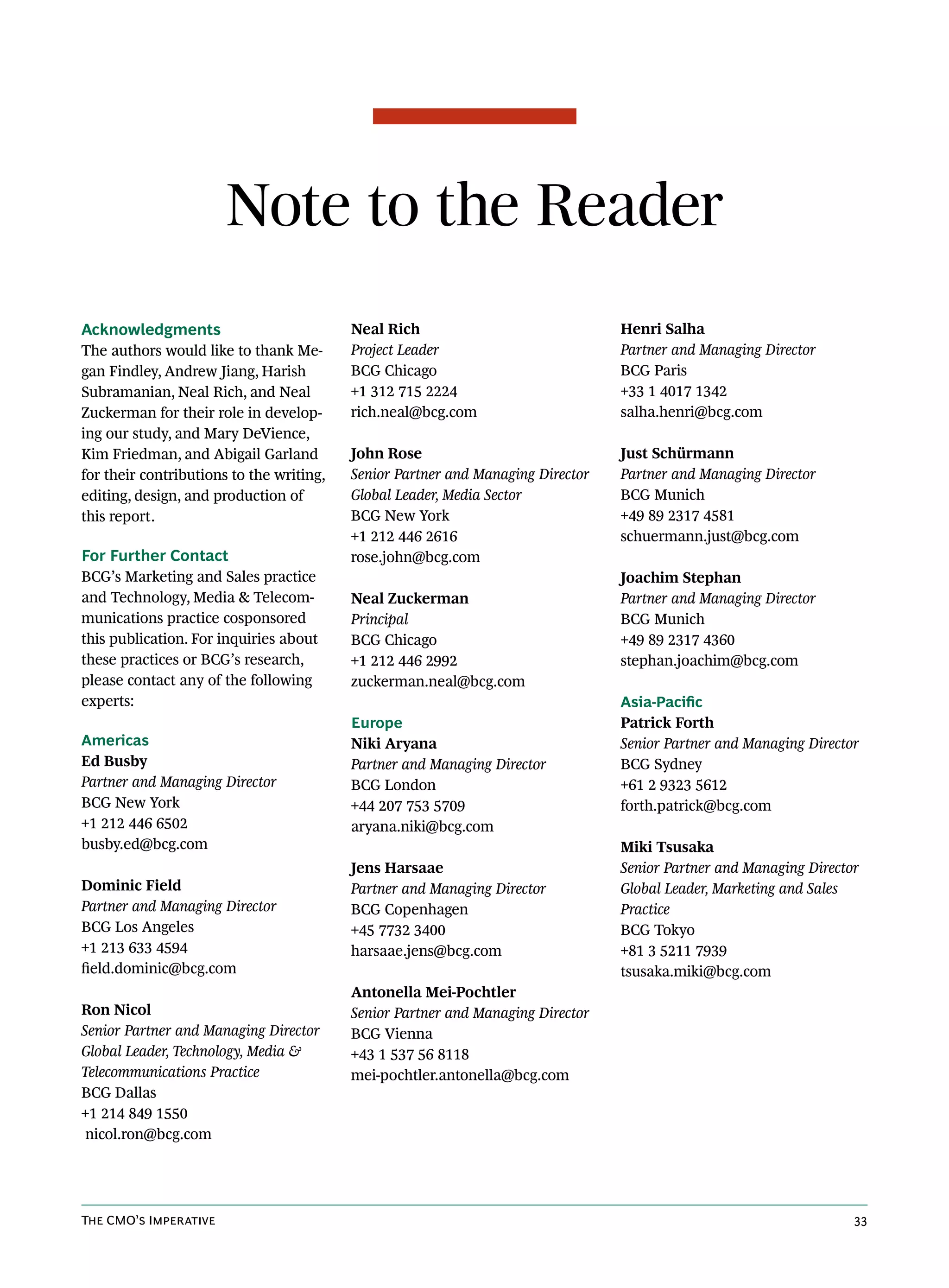 Note to the Reader
Acknowledgments                           Neal Rich                              Henri Salha
The authors would like to thank Me-       Project Leader                         Partner and Managing Director
gan Findley, Andrew Jiang, Harish         BCG Chicago                            BCG Paris
Subramanian, Neal Rich, and Neal          +1 312 715 2224                        +33 1 4017 1342
Zuckerman for their role in develop-      rich.neal@bcg.com                      salha.henri@bcg.com
ing our study, and Mary DeVience,
Kim Friedman, and Abigail Garland         John Rose                              Just Schürmann
for their contributions to the writing,   Senior Partner and Managing Director   Partner and Managing Director
editing, design, and production of        Global Leader, Media Sector            BCG Munich
this report.                              BCG New York                           +49 89 2317 4581
                                          +1 212 446 2616                        schuermann.just@bcg.com
For Further Contact                       rose.john@bcg.com
BCG’s Marketing and Sales practice                                               Joachim Stephan
and Technology, Media & Telecom-          Neal Zuckerman                         Partner and Managing Director
munications practice cosponsored          Principal                              BCG Munich
this publication. For inquiries about     BCG Chicago                            +49 89 2317 4360
these practices or BCG’s research,        +1 212 446 2992                        stephan.joachim@bcg.com
please contact any of the following       zuckerman.neal@bcg.com
experts:                                                                         Asia-Pacific
                                          Europe                                 Patrick Forth
Americas                                  Niki Aryana                            Senior Partner and Managing Director
Ed Busby                                  Partner and Managing Director          BCG Sydney
Partner and Managing Director             BCG London                             +61 2 9323 5612
BCG New York                              +44 207 753 5709                       forth.patrick@bcg.com
+1 212 446 6502                           aryana.niki@bcg.com
busby.ed@bcg.com                                                                 Miki Tsusaka
                                          Jens Harsaae                           Senior Partner and Managing Director
Dominic Field                             Partner and Managing Director          Global Leader, Marketing and Sales
Partner and Managing Director             BCG Copenhagen                         Practice
BCG Los Angeles                           +45 7732 3400                          BCG Tokyo
+1 213 633 4594                           harsaae.jens@bcg.com                   +81 3 5211 7939
field.dominic@bcg.com                                                            tsusaka.miki@bcg.com
                                          Antonella Mei-Pochtler
Ron Nicol                                 Senior Partner and Managing Director
Senior Partner and Managing Director      BCG Vienna
Global Leader, Technology, Media &        +43 1 537 56 8118
Telecommunications Practice               mei-pochtler.antonella@bcg.com
BCG Dallas
+1 214 849 1550
 nicol.ron@bcg.com




The CMO’s Imperative                                                                                                33
 