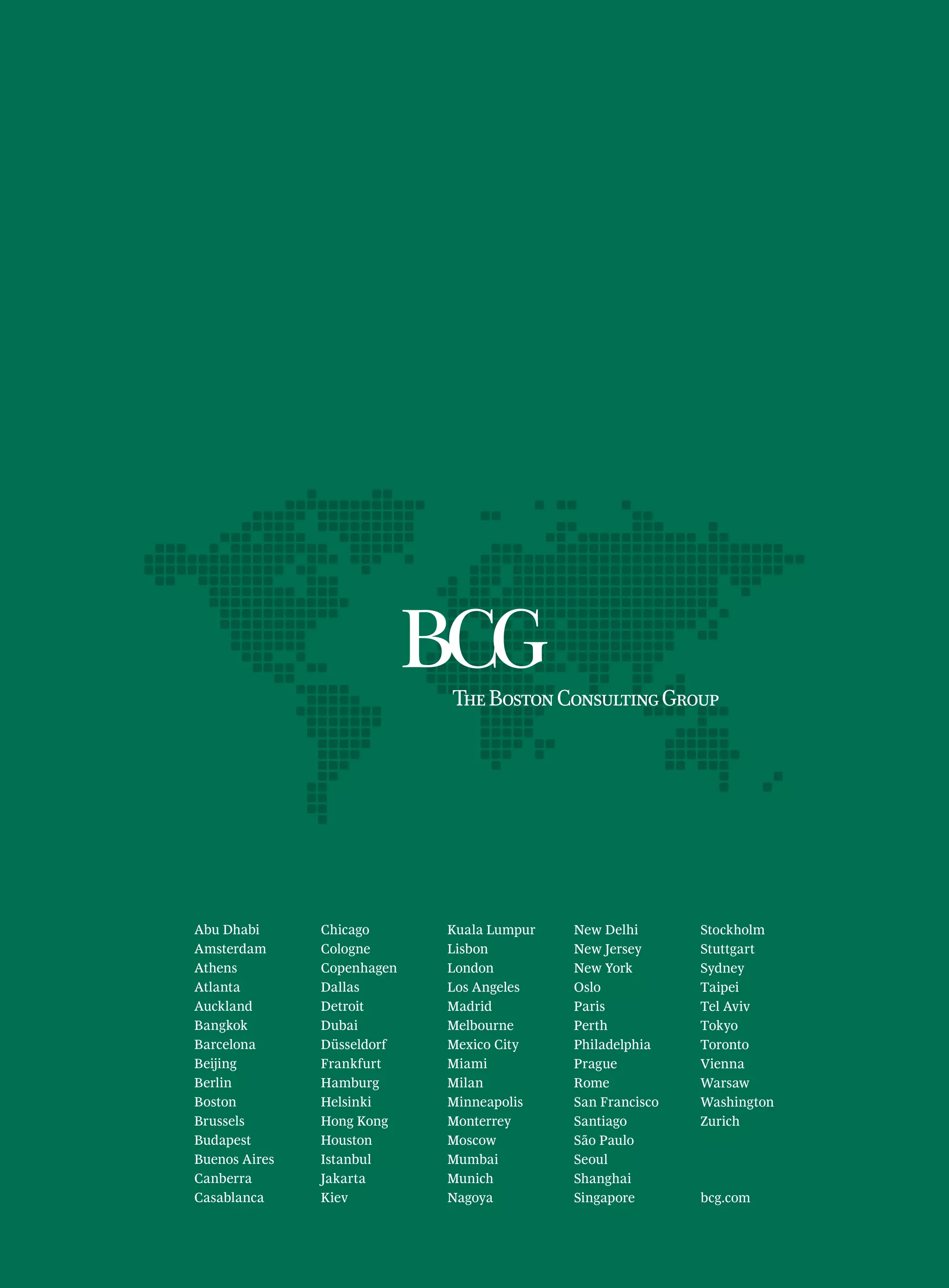 Abu Dhabi      Chicago      Kuala Lumpur   New Delhi       Stockholm
Amsterdam      Cologne      Lisbon         New Jersey      Stuttgart
Athens         Copenhagen   London         New York        Sydney
Atlanta        Dallas       Los Angeles    Oslo            Taipei
Auckland       Detroit      Madrid         Paris           Tel Aviv
Bangkok        Dubai        Melbourne      Perth           Tokyo
Barcelona      Düsseldorf   Mexico City    Philadelphia    Toronto
Beijing        Frankfurt    Miami          Prague          Vienna
Berlin         Hamburg      Milan          Rome            Warsaw
Boston         Helsinki     Minneapolis    San Francisco   Washington
Brussels       Hong Kong    Monterrey      Santiago        Zurich
Budapest       Houston      Moscow         São Paulo
Buenos Aires   Istanbul     Mumbai         Seoul
Canberra       Jakarta      Munich         Shanghai
Casablanca     Kiev         Nagoya         Singapore       bcg.com
 