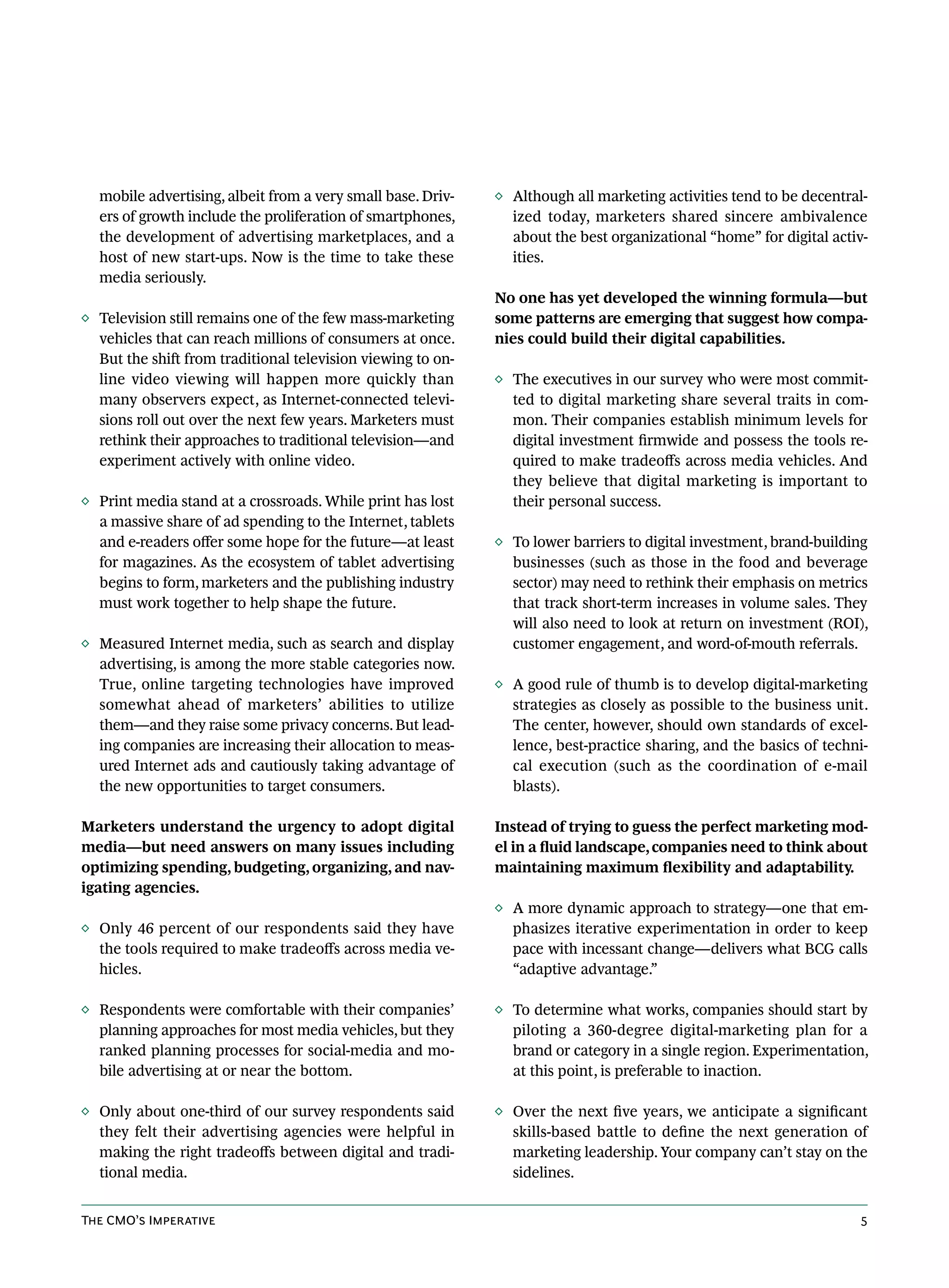 mobile advertising, albeit from a very small base. Driv-   ◊ Although all marketing activities tend to be decentral-
  ers of growth include the proliferation of smartphones,      ized today, marketers shared sincere ambivalence
  the development of advertising marketplaces, and a           about the best organizational “home” for digital activ-
  host of new start-ups. Now is the time to take these         ities.
  media seriously.
                                                             No one has yet developed the winning formula—but
◊ Television still remains one of the few mass-marketing     some patterns are emerging that suggest how compa-
  vehicles that can reach millions of consumers at once.     nies could build their digital capabilities.
  But the shift from traditional television viewing to on-
  line video viewing will happen more quickly than           ◊ The executives in our survey who were most commit-
  many observers expect, as Internet-connected televi-         ted to digital marketing share several traits in com-
  sions roll out over the next few years. Marketers must       mon. Their companies establish minimum levels for
  rethink their approaches to traditional television—and       digital investment firmwide and possess the tools re-
  experiment actively with online video.                       quired to make tradeoffs across media vehicles. And
                                                               they believe that digital marketing is important to
◊ Print media stand at a crossroads. While print has lost      their personal success.
  a massive share of ad spending to the Internet, tablets
  and e-readers offer some hope for the future—at least      ◊ To lower barriers to digital investment, brand-building
  for magazines. As the ecosystem of tablet advertising        businesses (such as those in the food and beverage
  begins to form, marketers and the publishing industry        sector) may need to rethink their emphasis on metrics
  must work together to help shape the future.                 that track short-term increases in volume sales. They
                                                               will also need to look at return on investment (ROI),
◊ Measured Internet media, such as search and display          customer engagement, and word-of-mouth referrals.
  advertising, is among the more stable categories now.
  True, online targeting technologies have improved          ◊ A good rule of thumb is to develop digital-marketing
  somewhat ahead of marketers’ abilities to utilize            strategies as closely as possible to the business unit.
  them—and they raise some privacy concerns. But lead-         The center, however, should own standards of excel-
  ing companies are increasing their allocation to meas-       lence, best-practice sharing, and the basics of techni-
  ured Internet ads and cautiously taking advantage of         cal execution (such as the coordination of e-mail
  the new opportunities to target consumers.                   blasts).

Marketers understand the urgency to adopt digital            Instead of trying to guess the perfect marketing mod-
media—but need answers on many issues including              el in a fluid landscape, companies need to think about
optimizing spending, budgeting, organizing, and nav-         maintaining maximum flexibility and adaptability.
igating agencies.
                                                             ◊ A more dynamic approach to strategy—one that em-
◊ Only 46 percent of our respondents said they have            phasizes iterative experimentation in order to keep
  the tools required to make tradeoffs across media ve-        pace with incessant change—delivers what BCG calls
  hicles.                                                      “adaptive advantage.”

◊ Respondents were comfortable with their companies’         ◊ To determine what works, companies should start by
  planning approaches for most media vehicles, but they        piloting a 360-degree digital-marketing plan for a
  ranked planning processes for social-media and mo-           brand or category in a single region. Experimentation,
  bile advertising at or near the bottom.                      at this point, is preferable to inaction.

◊ Only about one-third of our survey respondents said        ◊ Over the next five years, we anticipate a significant
  they felt their advertising agencies were helpful in         skills-based battle to define the next generation of
  making the right tradeoffs between digital and tradi-        marketing leadership. Your company can’t stay on the
  tional media.                                                sidelines.


The CMO’s Imperative                                                                                                5
 