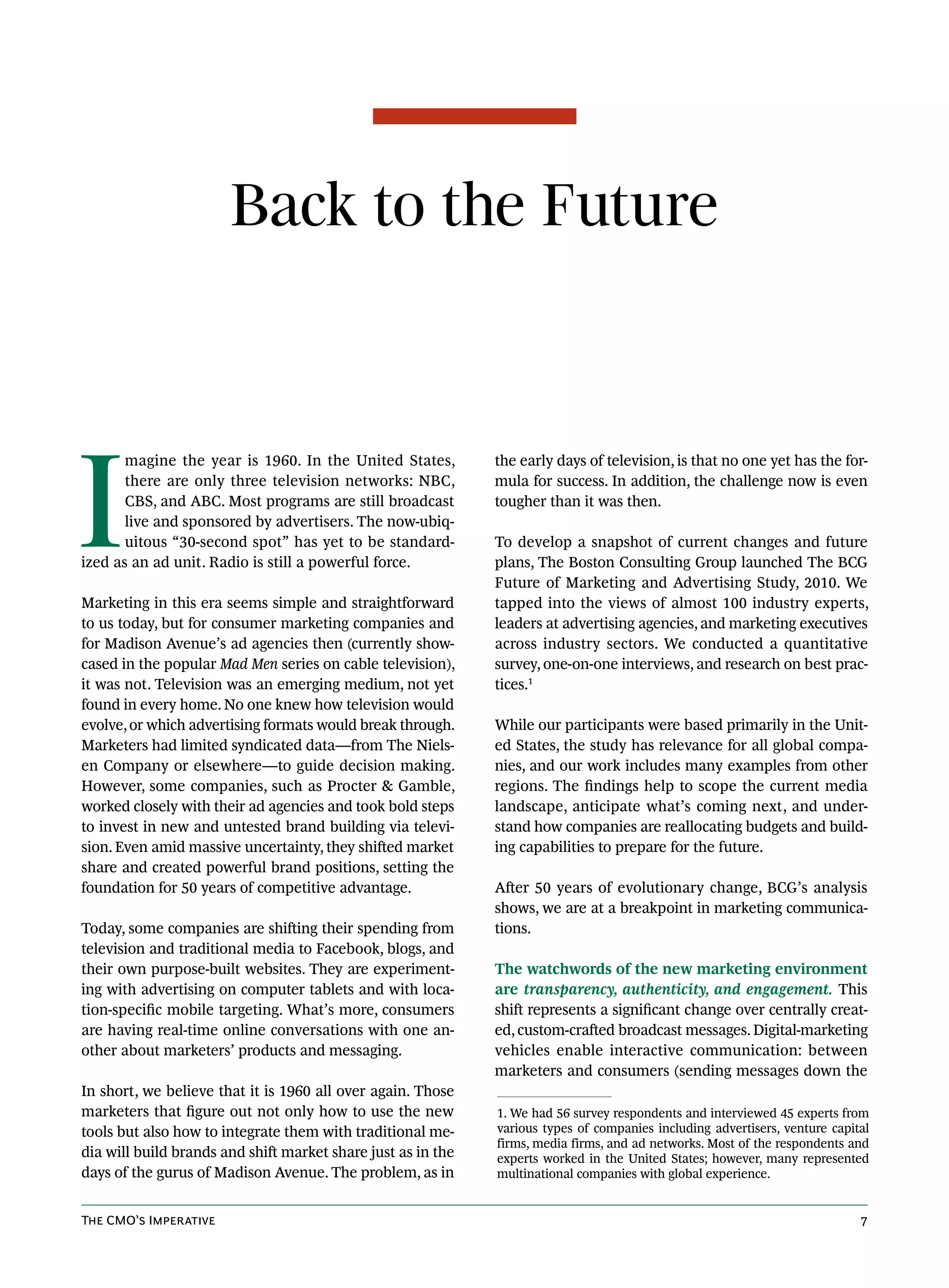 Back to the Future




I
       magine the year is 1960. In the United States,         the early days of television, is that no one yet has the for-
       there are only three television networks: NBC,         mula for success. In addition, the challenge now is even
       CBS, and ABC. Most programs are still broadcast        tougher than it was then.
       live and sponsored by advertisers. The now-ubiq-
       uitous “30-second spot” has yet to be standard-        To develop a snapshot of current changes and future
ized as an ad unit. Radio is still a powerful force.          plans, The Boston Consulting Group launched The BCG
                                                              Future of Marketing and Advertising Study, 2010. We
Marketing in this era seems simple and straightforward        tapped into the views of almost 100 industry experts,
to us today, but for consumer marketing companies and         leaders at advertising agencies, and marketing executives
for Madison Avenue’s ad agencies then (currently show-        across industry sectors. We conducted a quantitative
cased in the popular Mad Men series on cable television),     survey, one-on-one interviews, and research on best prac-
it was not. Television was an emerging medium, not yet        tices.1
found in every home. No one knew how television would
evolve, or which advertising formats would break through.     While our participants were based primarily in the Unit-
Marketers had limited syndicated data—from The Niels-         ed States, the study has relevance for all global compa-
en Company or elsewhere—to guide decision making.             nies, and our work includes many examples from other
However, some companies, such as Procter & Gamble,            regions. The findings help to scope the current media
worked closely with their ad agencies and took bold steps     landscape, anticipate what’s coming next, and under-
to invest in new and untested brand building via televi-      stand how companies are reallocating budgets and build-
sion. Even amid massive uncertainty, they shifted market      ing capabilities to prepare for the future.
share and created powerful brand positions, setting the
foundation for 50 years of competitive advantage.             After 50 years of evolutionary change, BCG’s analysis
                                                              shows, we are at a breakpoint in marketing communica-
Today, some companies are shifting their spending from        tions.
television and traditional media to Facebook, blogs, and
their own purpose-built websites. They are experiment-        The watchwords of the new marketing environment
ing with advertising on computer tablets and with loca-       are transparency, authenticity, and engagement. This
tion-specific mobile targeting. What’s more, consumers        shift represents a significant change over centrally creat-
are having real-time online conversations with one an-        ed, custom-crafted broadcast messages. Digital-marketing
other about marketers’ products and messaging.                vehicles enable interactive communication: between
                                                              marketers and consumers (sending messages down the
In short, we believe that it is 1960 all over again. Those
marketers that figure out not only how to use the new         1. We had 56 survey respondents and interviewed 45 experts from
tools but also how to integrate them with traditional me-     various types of companies including advertisers, venture capital
                                                              firms, media firms, and ad networks. Most of the respondents and
dia will build brands and shift market share just as in the   experts worked in the United States; however, many represented
days of the gurus of Madison Avenue. The problem, as in       multinational companies with global experience.


The CMO’s Imperative                                                                                                         7
 
