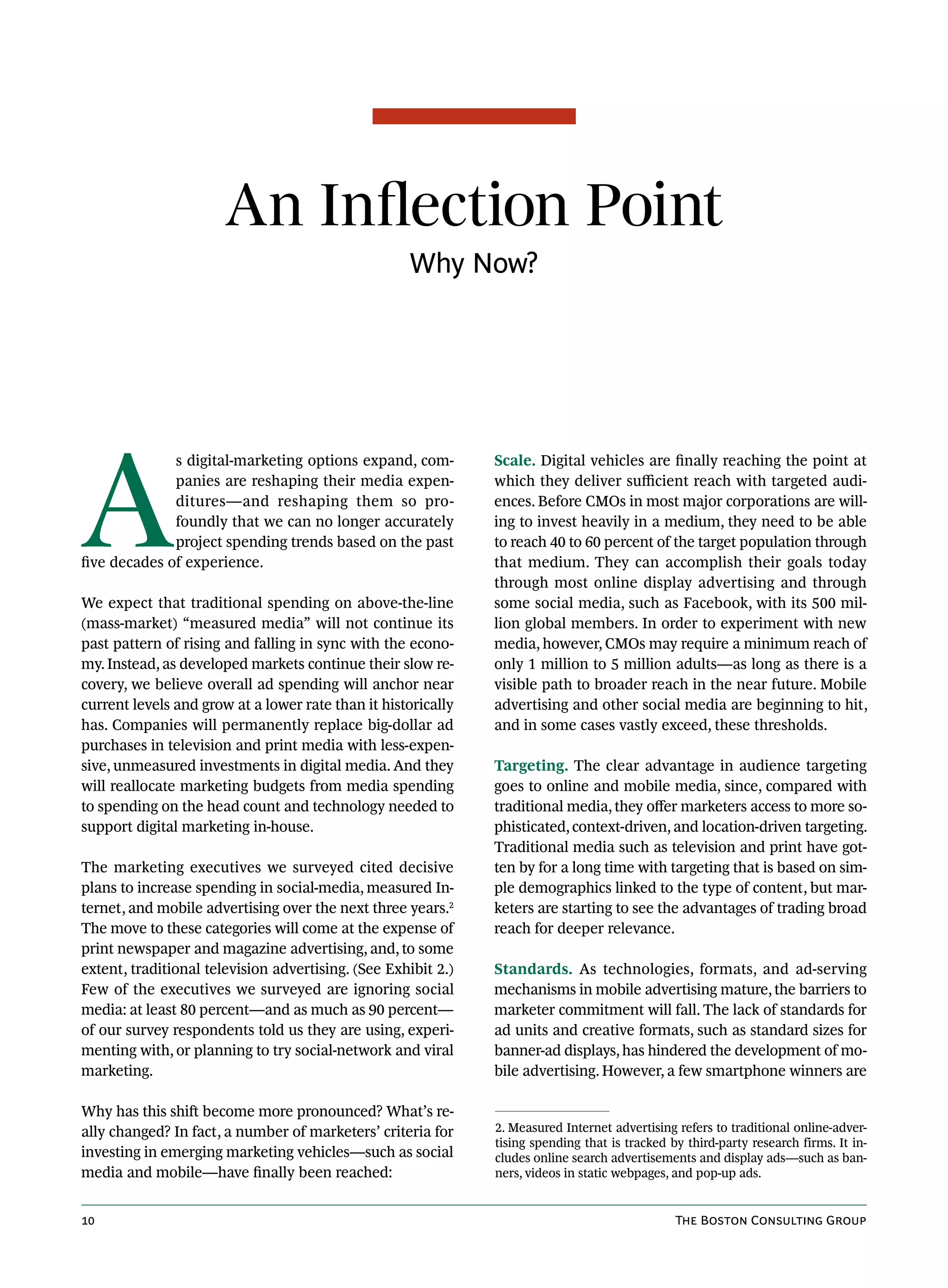 An Inflection Point
                                                    Why Now?




A
              s digital-marketing options expand, com-         Scale. Digital vehicles are finally reaching the point at
              panies are reshaping their media expen-          which they deliver sufficient reach with targeted audi-
              ditures—and reshaping them so pro-               ences. Before CMOs in most major corporations are will-
              foundly that we can no longer accurately         ing to invest heavily in a medium, they need to be able
              project spending trends based on the past        to reach 40 to 60 percent of the target population through
five decades of experience.                                    that medium. They can accomplish their goals today
                                                               through most online display advertising and through
We expect that traditional spending on above-the-line          some social media, such as Facebook, with its 500 mil-
(mass-market) “measured media” will not continue its           lion global members. In order to experiment with new
past pattern of rising and falling in sync with the econo-     media, however, CMOs may require a minimum reach of
my. Instead, as developed markets continue their slow re-      only 1 million to 5 million adults—as long as there is a
covery, we believe overall ad spending will anchor near        visible path to broader reach in the near future. Mobile
current levels and grow at a lower rate than it historically   advertising and other social media are beginning to hit,
has. Companies will permanently replace big-dollar ad          and in some cases vastly exceed, these thresholds.
purchases in television and print media with less-expen-
sive, unmeasured investments in digital media. And they        Targeting. The clear advantage in audience targeting
will reallocate marketing budgets from media spending          goes to online and mobile media, since, compared with
to spending on the head count and technology needed to         traditional media, they offer marketers access to more so-
support digital marketing in-house.                            phisticated, context-driven, and location-driven targeting.
                                                               Traditional media such as television and print have got-
The marketing executives we surveyed cited decisive            ten by for a long time with targeting that is based on sim-
plans to increase spending in social-media, measured In-       ple demographics linked to the type of content, but mar-
ternet, and mobile advertising over the next three years.2     keters are starting to see the advantages of trading broad
The move to these categories will come at the expense of       reach for deeper relevance.
print newspaper and magazine advertising, and, to some
extent, traditional television advertising. (See Exhibit 2.)   Standards. As technologies, formats, and ad-serving
Few of the executives we surveyed are ignoring social          mechanisms in mobile advertising mature, the barriers to
media: at least 80 percent—and as much as 90 percent—          marketer commitment will fall. The lack of standards for
of our survey respondents told us they are using, experi-      ad units and creative formats, such as standard sizes for
menting with, or planning to try social-network and viral      banner-ad displays, has hindered the development of mo-
marketing.                                                     bile advertising. However, a few smartphone winners are

Why has this shift become more pronounced? What’s re-
ally changed? In fact, a number of marketers’ criteria for     2. Measured Internet advertising refers to traditional online-adver-
                                                               tising spending that is tracked by third-party research firms. It in-
investing in emerging marketing vehicles—such as social        cludes online search advertisements and display ads—such as ban-
media and mobile—have finally been reached:                    ners, videos in static webpages, and pop-up ads.


10                                                                                              The Boston Consulting Group
 