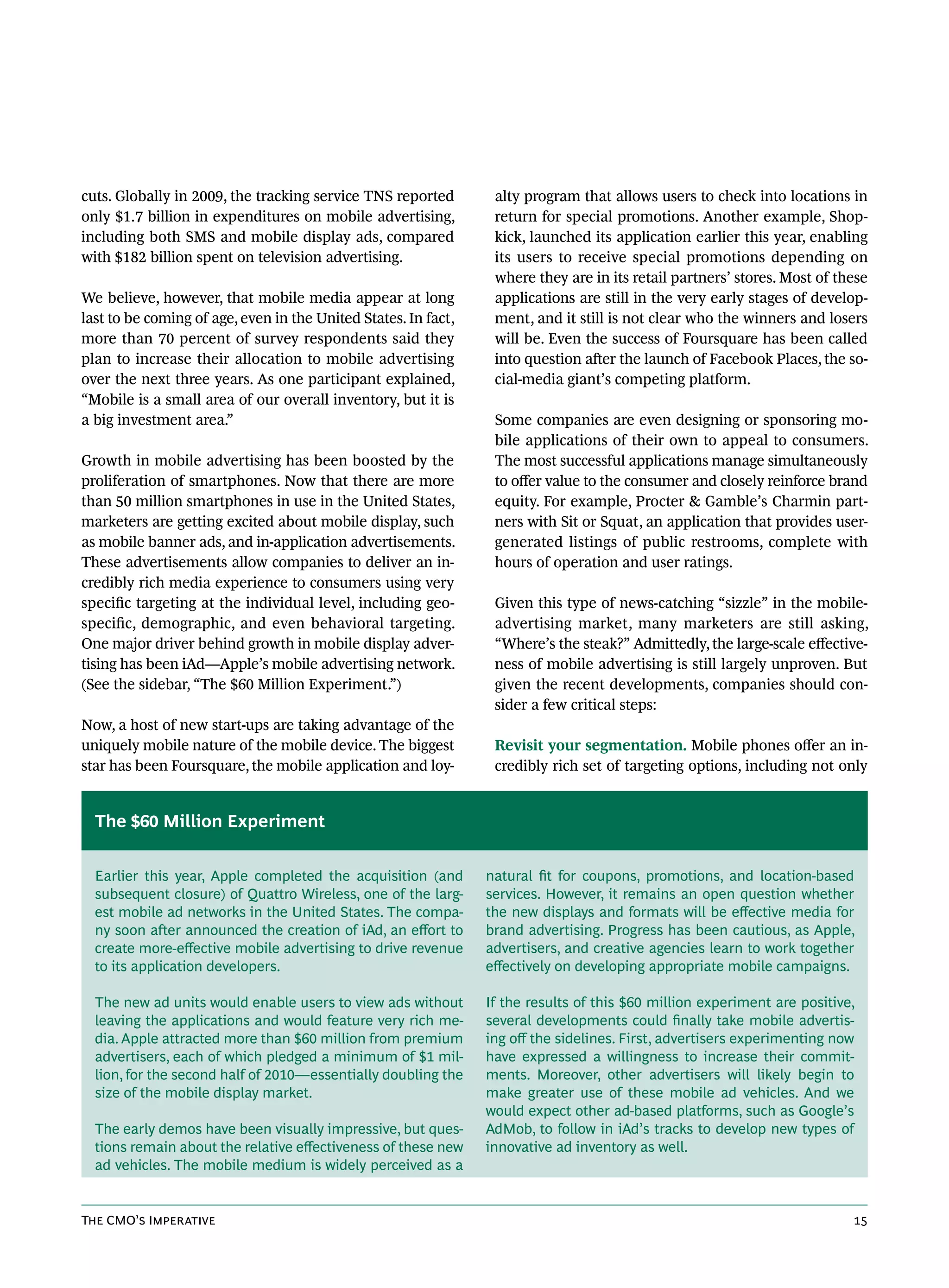 cuts. Globally in 2009, the tracking service TNS reported        alty program that allows users to check into locations in
only $1.7 billion in expenditures on mobile advertising,         return for special promotions. Another example, Shop-
including both SMS and mobile display ads, compared              kick, launched its application earlier this year, enabling
with $182 billion spent on television advertising.               its users to receive special promotions depending on
                                                                 where they are in its retail partners’ stores. Most of these
We believe, however, that mobile media appear at long            applications are still in the very early stages of develop-
last to be coming of age, even in the United States. In fact,    ment, and it still is not clear who the winners and losers
more than 70 percent of survey respondents said they             will be. Even the success of Foursquare has been called
plan to increase their allocation to mobile advertising          into question after the launch of Facebook Places, the so-
over the next three years. As one participant explained,         cial-media giant’s competing platform.
“Mobile is a small area of our overall inventory, but it is
a big investment area.”                                          Some companies are even designing or sponsoring mo-
                                                                 bile applications of their own to appeal to consumers.
Growth in mobile advertising has been boosted by the             The most successful applications manage simultaneously
proliferation of smartphones. Now that there are more            to offer value to the consumer and closely reinforce brand
than 50 million smartphones in use in the United States,         equity. For example, Procter & Gamble’s Charmin part-
marketers are getting excited about mobile display, such         ners with Sit or Squat, an application that provides user-
as mobile banner ads, and in-application advertisements.         generated listings of public restrooms, complete with
These advertisements allow companies to deliver an in-           hours of operation and user ratings.
credibly rich media experience to consumers using very
specific targeting at the individual level, including geo-       Given this type of news-catching “sizzle” in the mobile-
specific, demographic, and even behavioral targeting.            advertising market, many marketers are still asking,
One major driver behind growth in mobile display adver-          “Where’s the steak?” Admittedly, the large-scale effective-
tising has been iAd—Apple’s mobile advertising network.          ness of mobile advertising is still largely unproven. But
(See the sidebar, “The $60 Million Experiment.”)                 given the recent developments, companies should con-
                                                                 sider a few critical steps:
Now, a host of new start-ups are taking advantage of the
uniquely mobile nature of the mobile device. The biggest         Revisit your segmentation. Mobile phones offer an in-
star has been Foursquare, the mobile application and loy-        credibly rich set of targeting options, including not only


  The $60 Million Experiment


  Earlier this year, Apple completed the acquisition (and       natural fit for coupons, promotions, and location-based
  subsequent closure) of Quattro Wireless, one of the larg-     services. However, it remains an open question whether
  est mobile ad networks in the United States. The compa-       the new displays and formats will be effective media for
  ny soon after announced the creation of iAd, an effort to     brand advertising. Progress has been cautious, as Apple,
  create more-effective mobile advertising to drive revenue     advertisers, and creative agencies learn to work together
  to its application developers.                                effectively on developing appropriate mobile campaigns.

  The new ad units would enable users to view ads without       If the results of this $60 million experiment are positive,
  leaving the applications and would feature very rich me-      several developments could finally take mobile advertis-
  dia. Apple attracted more than $60 million from premium       ing off the sidelines. First, advertisers experimenting now
  advertisers, each of which pledged a minimum of $1 mil-       have expressed a willingness to increase their commit-
  lion, for the second half of 2010—essentially doubling the    ments. Moreover, other advertisers will likely begin to
  size of the mobile display market.                            make greater use of these mobile ad vehicles. And we
                                                                would expect other ad-based platforms, such as Google’s
  The early demos have been visually impressive, but ques-      AdMob, to follow in iAd’s tracks to develop new types of
  tions remain about the relative effectiveness of these new    innovative ad inventory as well.
  ad vehicles. The mobile medium is widely perceived as a


The CMO’s Imperative                                                                                                      15
 
