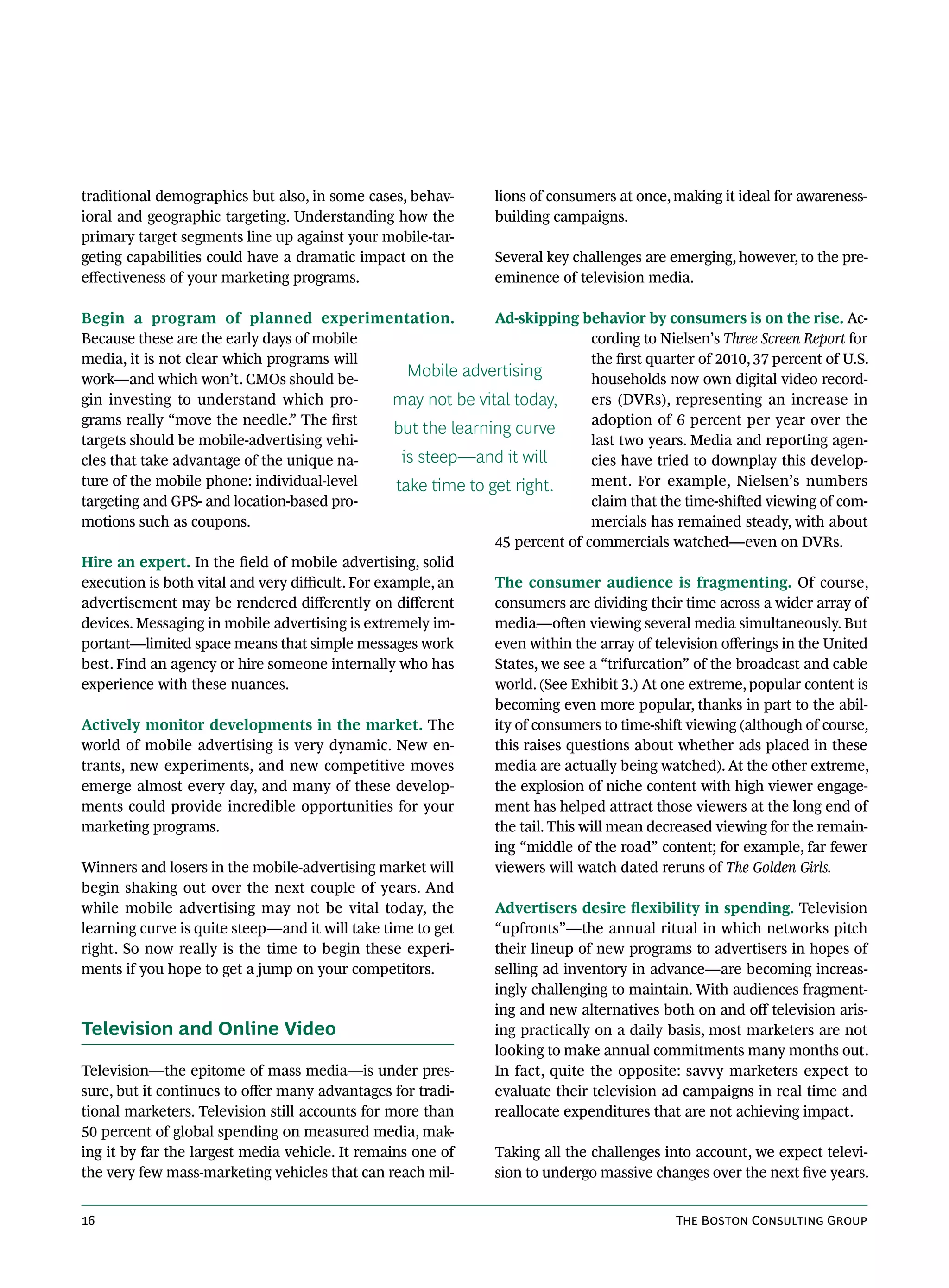 traditional demographics but also, in some cases, behav-          lions of consumers at once, making it ideal for awareness-
ioral and geographic targeting. Understanding how the             building campaigns.
primary target segments line up against your mobile-tar-
geting capabilities could have a dramatic impact on the           Several key challenges are emerging, however, to the pre-
effectiveness of your marketing programs.                         eminence of television media.

Begin a program of planned experimentation.                      Ad-skipping behavior by consumers is on the rise. Ac-
Because these are the early days of mobile                                       cording to Nielsen’s Three Screen Report for
media, it is not clear which programs will                                       the first quarter of 2010, 37 percent of U.S.
work—and which won’t. CMOs should be-
                                                     Mobile advertising          households now own digital video record-
gin investing to understand which pro-            may not be vital today,        ers (DVRs), representing an increase in
grams really “move the needle.” The first                                        adoption of 6 percent per year over the
                                                   but the learning curve
targets should be mobile-advertising vehi-                                       last two years. Media and reporting agen-
cles that take advantage of the unique na-          is steep—and it will         cies have tried to downplay this develop-
ture of the mobile phone: individual-level         take time to get right.       ment. For example, Nielsen’s numbers
targeting and GPS- and location-based pro-                                       claim that the time-shifted viewing of com-
motions such as coupons.                                                         mercials has remained steady, with about
                                                                 45 percent of commercials watched—even on DVRs.
Hire an expert. In the field of mobile advertising, solid
execution is both vital and very difficult. For example, an      The consumer audience is fragmenting. Of course,
advertisement may be rendered differently on different           consumers are dividing their time across a wider array of
devices. Messaging in mobile advertising is extremely im-        media—often viewing several media simultaneously. But
portant—limited space means that simple messages work            even within the array of television offerings in the United
best. Find an agency or hire someone internally who has          States, we see a “trifurcation” of the broadcast and cable
experience with these nuances.                                   world. (See Exhibit 3.) At one extreme, popular content is
                                                                 becoming even more popular, thanks in part to the abil-
Actively monitor developments in the market. The                 ity of consumers to time-shift viewing (although of course,
world of mobile advertising is very dynamic. New en-             this raises questions about whether ads placed in these
trants, new experiments, and new competitive moves               media are actually being watched). At the other extreme,
emerge almost every day, and many of these develop-              the explosion of niche content with high viewer engage-
ments could provide incredible opportunities for your            ment has helped attract those viewers at the long end of
marketing programs.                                              the tail. This will mean decreased viewing for the remain-
                                                                 ing “middle of the road” content; for example, far fewer
Winners and losers in the mobile-advertising market will         viewers will watch dated reruns of The Golden Girls.
begin shaking out over the next couple of years. And
while mobile advertising may not be vital today, the             Advertisers desire flexibility in spending. Television
learning curve is quite steep—and it will take time to get       “upfronts”—the annual ritual in which networks pitch
right. So now really is the time to begin these experi-          their lineup of new programs to advertisers in hopes of
ments if you hope to get a jump on your competitors.             selling ad inventory in advance—are becoming increas-
                                                                 ingly challenging to maintain. With audiences fragment-
                                                                 ing and new alternatives both on and off television aris-
Television and Online Video                                      ing practically on a daily basis, most marketers are not
                                                                 looking to make annual commitments many months out.
Television—the epitome of mass media—is under pres-              In fact, quite the opposite: savvy marketers expect to
sure, but it continues to offer many advantages for tradi-       evaluate their television ad campaigns in real time and
tional marketers. Television still accounts for more than        reallocate expenditures that are not achieving impact.
50 percent of global spending on measured media, mak-
ing it by far the largest media vehicle. It remains one of       Taking all the challenges into account, we expect televi-
the very few mass-marketing vehicles that can reach mil-         sion to undergo massive changes over the next five years.


16                                                                                             The Boston Consulting Group
 
