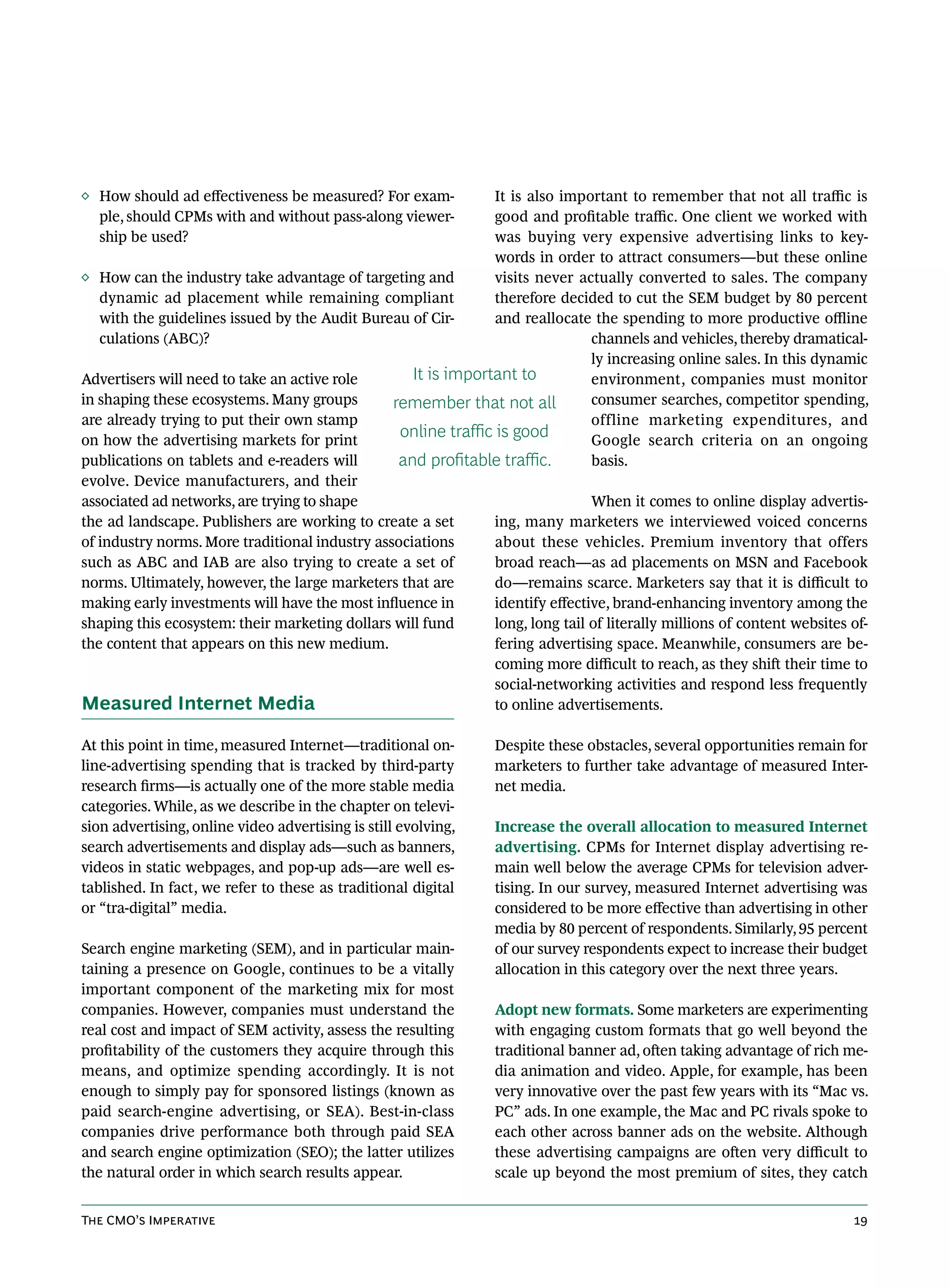 ◊ How should ad effectiveness be measured? For exam-            It is also important to remember that not all traffic is
  ple, should CPMs with and without pass-along viewer-          good and profitable traffic. One client we worked with
  ship be used?                                                 was buying very expensive advertising links to key-
                                                                words in order to attract consumers—but these online
◊ How can the industry take advantage of targeting and          visits never actually converted to sales. The company
   dynamic ad placement while remaining compliant               therefore decided to cut the SEM budget by 80 percent
   with the guidelines issued by the Audit Bureau of Cir-       and reallocate the spending to more productive offline
   culations (ABC)?                                                             channels and vehicles, thereby dramatical-
                                                                                ly increasing online sales. In this dynamic
Advertisers will need to take an active role       It is important to           environment, companies must monitor
in shaping these ecosystems. Many groups        remember that not all           consumer searches, competitor spending,
are already trying to put their own stamp                                       offline marketing expenditures, and
on how the advertising markets for print
                                                 online traffic is good         Google search criteria on an ongoing
publications on tablets and e-readers will       and profitable traffic.        basis.
evolve. Device manufacturers, and their
associated ad networks, are trying to shape                                     When it comes to online display advertis-
the ad landscape. Publishers are working to create a set        ing, many marketers we interviewed voiced concerns
of industry norms. More traditional industry associations       about these vehicles. Premium inventory that offers
such as ABC and IAB are also trying to create a set of          broad reach—as ad placements on MSN and Facebook
norms. Ultimately, however, the large marketers that are        do—remains scarce. Marketers say that it is difficult to
making early investments will have the most influence in        identify effective, brand-enhancing inventory among the
shaping this ecosystem: their marketing dollars will fund       long, long tail of literally millions of content websites of-
the content that appears on this new medium.                    fering advertising space. Meanwhile, consumers are be-
                                                                coming more difficult to reach, as they shift their time to
                                                                social-networking activities and respond less frequently
Measured Internet Media                                         to online advertisements.

At this point in time, measured Internet—traditional on-         Despite these obstacles, several opportunities remain for
line-advertising spending that is tracked by third-party         marketers to further take advantage of measured Inter-
research firms—is actually one of the more stable media          net media.
categories. While, as we describe in the chapter on televi-
sion advertising, online video advertising is still evolving,    Increase the overall allocation to measured Internet
search advertisements and display ads—such as banners,           advertising. CPMs for Internet display advertising re-
videos in static webpages, and pop-up ads—are well es-           main well below the average CPMs for television adver-
tablished. In fact, we refer to these as traditional digital     tising. In our survey, measured Internet advertising was
or “tra-digital” media.                                          considered to be more effective than advertising in other
                                                                 media by 80 percent of respondents. Similarly, 95 percent
Search engine marketing (SEM), and in particular main-           of our survey respondents expect to increase their budget
taining a presence on Google, continues to be a vitally          allocation in this category over the next three years.
important component of the marketing mix for most
companies. However, companies must understand the                Adopt new formats. Some marketers are experimenting
real cost and impact of SEM activity, assess the resulting       with engaging custom formats that go well beyond the
profitability of the customers they acquire through this         traditional banner ad, often taking advantage of rich me-
means, and optimize spending accordingly. It is not              dia animation and video. Apple, for example, has been
enough to simply pay for sponsored listings (known as            very innovative over the past few years with its “Mac vs.
paid search-engine advertising, or SEA). Best-in-class           PC” ads. In one example, the Mac and PC rivals spoke to
companies drive performance both through paid SEA                each other across banner ads on the website. Although
and search engine optimization (SEO); the latter utilizes        these advertising campaigns are often very difficult to
the natural order in which search results appear.                scale up beyond the most premium of sites, they catch


The CMO’s Imperative                                                                                                      19
 
