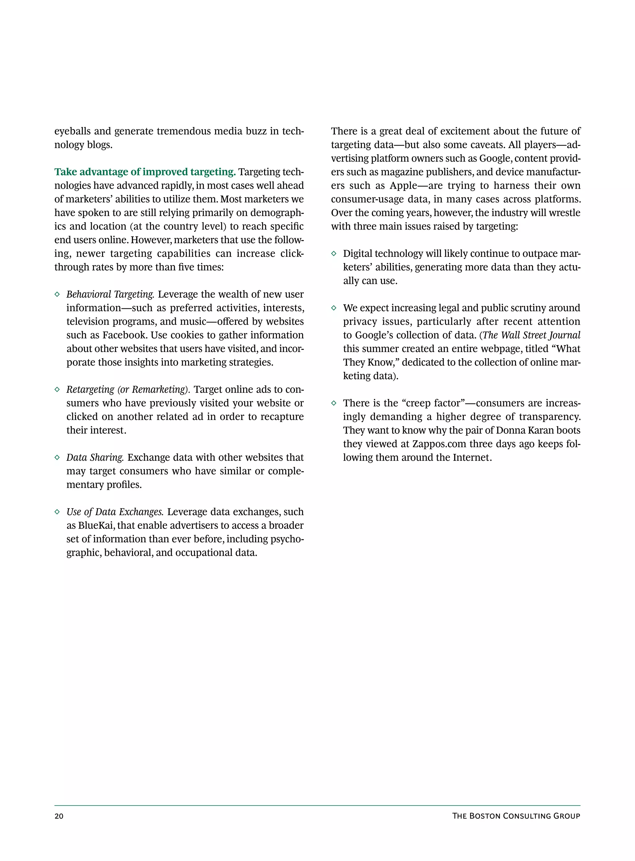 eyeballs and generate tremendous media buzz in tech-         There is a great deal of excitement about the future of
nology blogs.                                                targeting data—but also some caveats. All players—ad-
                                                             vertising platform owners such as Google, content provid-
Take advantage of improved targeting. Targeting tech-        ers such as magazine publishers, and device manufactur-
nologies have advanced rapidly, in most cases well ahead     ers such as Apple—are trying to harness their own
of marketers’ abilities to utilize them. Most marketers we   consumer-usage data, in many cases across platforms.
have spoken to are still relying primarily on demograph-     Over the coming years, however, the industry will wrestle
ics and location (at the country level) to reach specific    with three main issues raised by targeting:
end users online. However, marketers that use the follow-
ing, newer targeting capabilities can increase click-        ◊ Digital technology will likely continue to outpace mar-
through rates by more than five times:                         keters’ abilities, generating more data than they actu-
                                                               ally can use.
◊ Behavioral Targeting. Leverage the wealth of new user
  information—such as preferred activities, interests,       ◊ We expect increasing legal and public scrutiny around
  television programs, and music—offered by websites           privacy issues, particularly after recent attention
  such as Facebook. Use cookies to gather information          to Google’s collection of data. (The Wall Street Journal
  about other websites that users have visited, and incor-     this summer created an entire webpage, titled “What
  porate those insights into marketing strategies.             They Know,” dedicated to the collection of online mar-
                                                               keting data).
◊ Retargeting (or Remarketing). Target online ads to con-
  sumers who have previously visited your website or         ◊ There is the “creep factor”—consumers are increas-
  clicked on another related ad in order to recapture          ingly demanding a higher degree of transparency.
  their interest.                                              They want to know why the pair of Donna Karan boots
                                                               they viewed at Zappos.com three days ago keeps fol-
◊ Data Sharing. Exchange data with other websites that         lowing them around the Internet.
  may target consumers who have similar or comple-
  mentary profiles.

◊ Use of Data Exchanges. Leverage data exchanges, such
  as BlueKai, that enable advertisers to access a broader
  set of information than ever before, including psycho-
  graphic, behavioral, and occupational data.




20                                                                                       The Boston Consulting Group
 