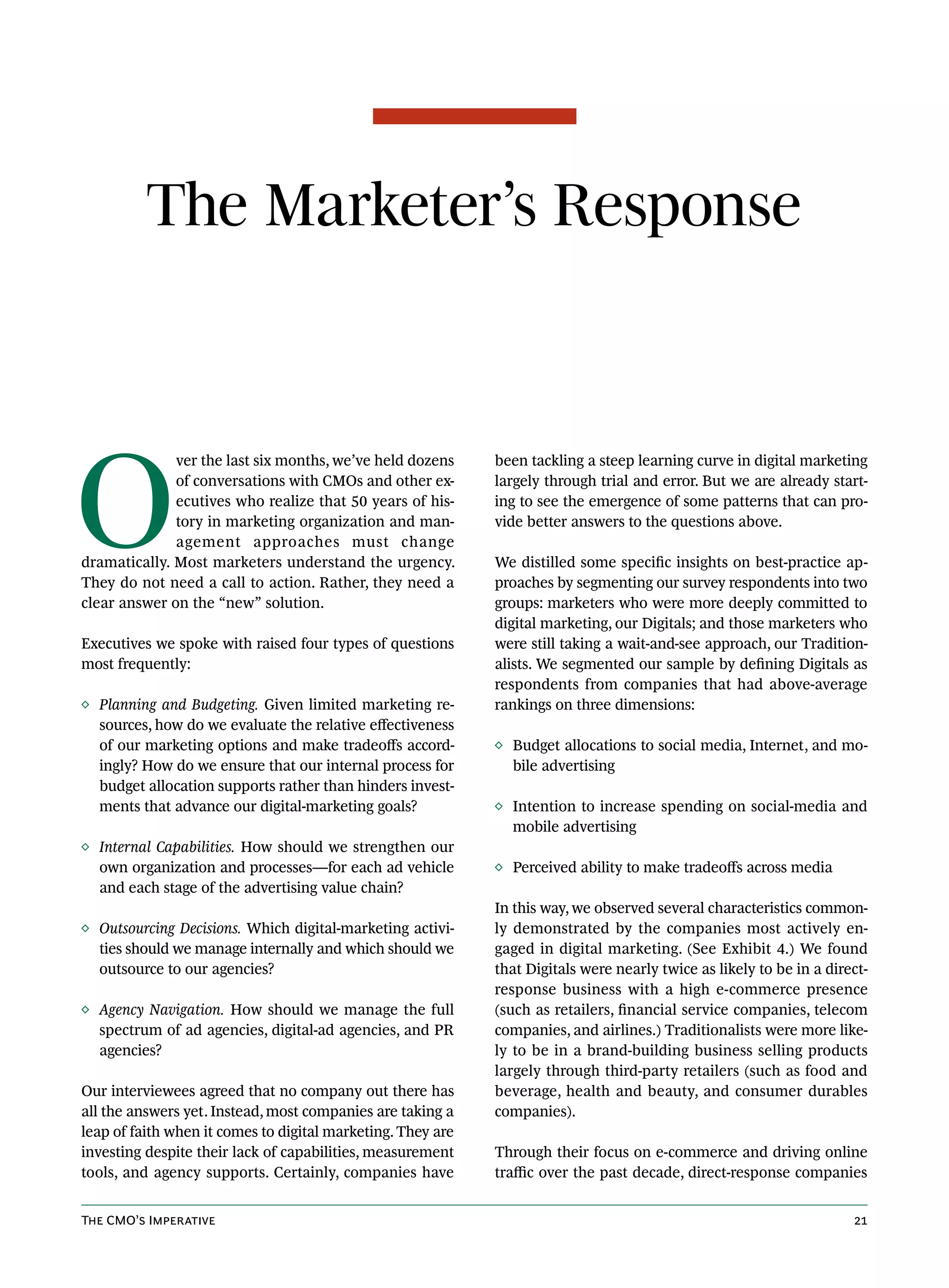The Marketer’s Response




O
              ver the last six months, we’ve held dozens     been tackling a steep learning curve in digital marketing
              of conversations with CMOs and other ex-       largely through trial and error. But we are already start-
              ecutives who realize that 50 years of his-     ing to see the emergence of some patterns that can pro-
              tory in marketing organization and man-        vide better answers to the questions above.
              agement approaches must change
dramatically. Most marketers understand the urgency.         We distilled some specific insights on best-practice ap-
They do not need a call to action. Rather, they need a       proaches by segmenting our survey respondents into two
clear answer on the “new” solution.                          groups: marketers who were more deeply committed to
                                                             digital marketing, our Digitals; and those marketers who
Executives we spoke with raised four types of questions      were still taking a wait-and-see approach, our Tradition-
most frequently:                                             alists. We segmented our sample by defining Digitals as
                                                             respondents from companies that had above-average
◊ Planning and Budgeting. Given limited marketing re-        rankings on three dimensions:
  sources, how do we evaluate the relative effectiveness
  of our marketing options and make tradeoffs accord-        ◊ Budget allocations to social media, Internet, and mo-
  ingly? How do we ensure that our internal process for        bile advertising
  budget allocation supports rather than hinders invest-
  ments that advance our digital-marketing goals?            ◊ Intention to increase spending on social-media and
                                                               mobile advertising
◊ Internal Capabilities. How should we strengthen our
  own organization and processes—for each ad vehicle         ◊ Perceived ability to make tradeoffs across media
  and each stage of the advertising value chain?
                                                             In this way, we observed several characteristics common-
◊ Outsourcing Decisions. Which digital-marketing activi-     ly demonstrated by the companies most actively en-
  ties should we manage internally and which should we       gaged in digital marketing. (See Exhibit 4.) We found
  outsource to our agencies?                                 that Digitals were nearly twice as likely to be in a direct-
                                                             response business with a high e-commerce presence
◊ Agency Navigation. How should we manage the full           (such as retailers, financial service companies, telecom
  spectrum of ad agencies, digital-ad agencies, and PR       companies, and airlines.) Traditionalists were more like-
  agencies?                                                  ly to be in a brand-building business selling products
                                                             largely through third-party retailers (such as food and
Our interviewees agreed that no company out there has        beverage, health and beauty, and consumer durables
all the answers yet. Instead, most companies are taking a    companies).
leap of faith when it comes to digital marketing. They are
investing despite their lack of capabilities, measurement    Through their focus on e-commerce and driving online
tools, and agency supports. Certainly, companies have        traffic over the past decade, direct-response companies


The CMO’s Imperative                                                                                                  21
 