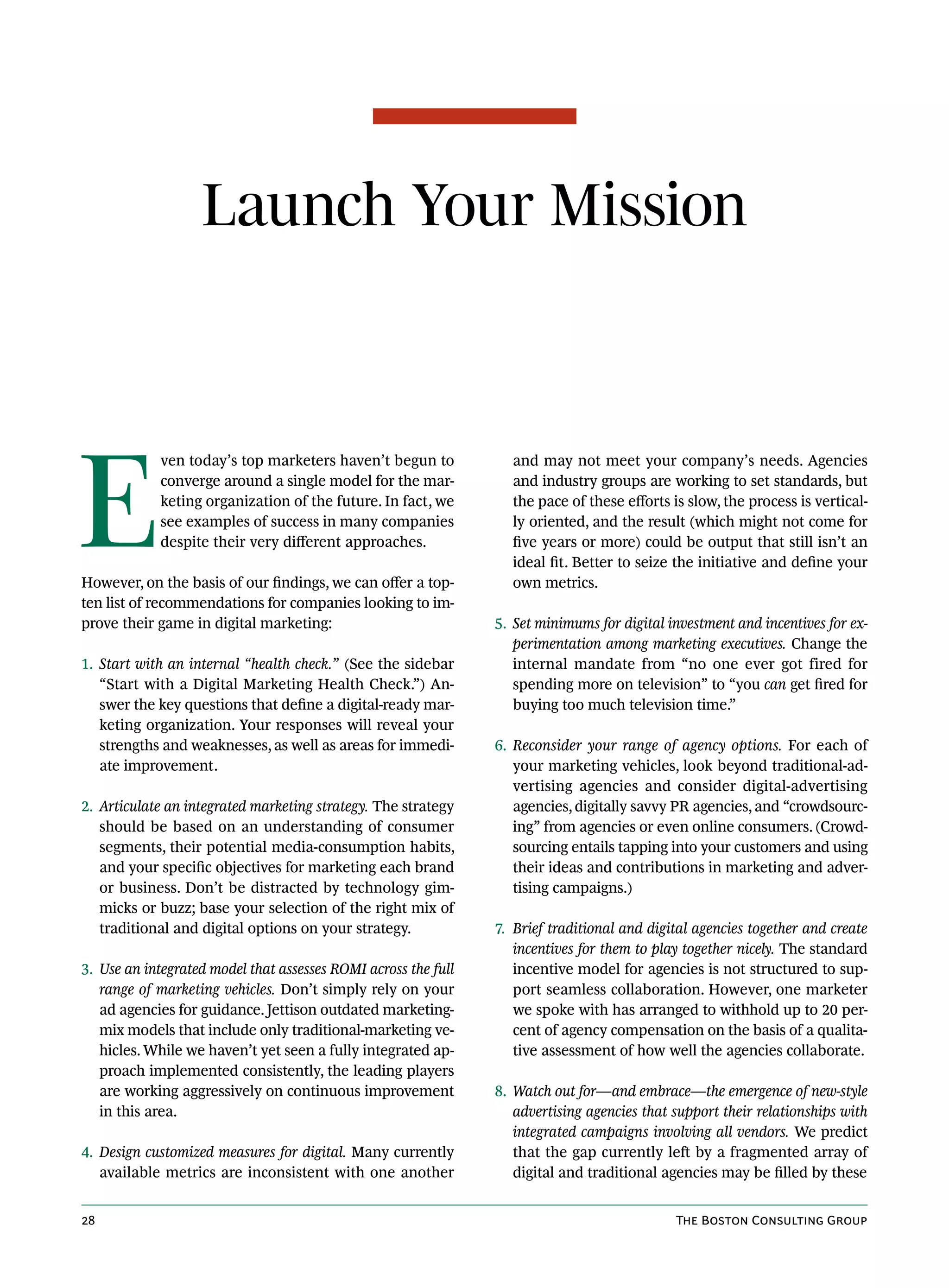 Launch Your Mission




E
            ven today’s top marketers haven’t begun to            and may not meet your company’s needs. Agencies
            converge around a single model for the mar-           and industry groups are working to set standards, but
            keting organization of the future. In fact, we        the pace of these efforts is slow, the process is vertical-
            see examples of success in many companies             ly oriented, and the result (which might not come for
            despite their very different approaches.              five years or more) could be output that still isn’t an
                                                                  ideal fit. Better to seize the initiative and define your
However, on the basis of our findings, we can offer a top-        own metrics.
ten list of recommendations for companies looking to im-
prove their game in digital marketing:                          5. Set minimums for digital investment and incentives for ex-
                                                                   perimentation among marketing executives. Change the
1. Start with an internal “health check.” (See the sidebar         internal mandate from “no one ever got fired for
   “Start with a Digital Marketing Health Check.”) An-             spending more on television” to “you can get fired for
   swer the key questions that define a digital-ready mar-         buying too much television time.”
   keting organization. Your responses will reveal your
   strengths and weaknesses, as well as areas for immedi-       6. Reconsider your range of agency options. For each of
   ate improvement.                                                your marketing vehicles, look beyond traditional-ad-
                                                                   vertising agencies and consider digital-advertising
2. Articulate an integrated marketing strategy. The strategy       agencies, digitally savvy PR agencies, and “crowdsourc-
   should be based on an understanding of consumer                 ing” from agencies or even online consumers. (Crowd-
   segments, their potential media-consumption habits,             sourcing entails tapping into your customers and using
   and your specific objectives for marketing each brand           their ideas and contributions in marketing and adver-
   or business. Don’t be distracted by technology gim-             tising campaigns.)
   micks or buzz; base your selection of the right mix of
   traditional and digital options on your strategy.            7. Brief traditional and digital agencies together and create
                                                                   incentives for them to play together nicely. The standard
3. Use an integrated model that assesses ROMI across the full      incentive model for agencies is not structured to sup-
   range of marketing vehicles. Don’t simply rely on your          port seamless collaboration. However, one marketer
   ad agencies for guidance. Jettison outdated marketing-          we spoke with has arranged to withhold up to 20 per-
   mix models that include only traditional-marketing ve-          cent of agency compensation on the basis of a qualita-
   hicles. While we haven’t yet seen a fully integrated ap-        tive assessment of how well the agencies collaborate.
   proach implemented consistently, the leading players
   are working aggressively on continuous improvement           8. Watch out for—and embrace—the emergence of new-style
   in this area.                                                   advertising agencies that support their relationships with
                                                                   integrated campaigns involving all vendors. We predict
4. Design customized measures for digital. Many currently          that the gap currently left by a fragmented array of
   available metrics are inconsistent with one another             digital and traditional agencies may be filled by these


28                                                                                           The Boston Consulting Group
 