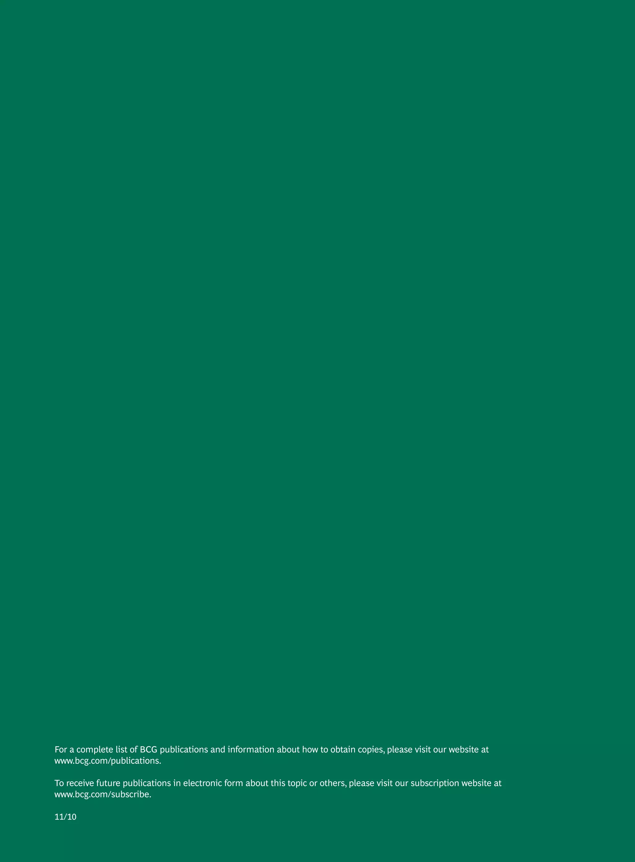 For a complete list of BCG publications and information about how to obtain copies, please visit our website at
www.bcg.com/publications.

To receive future publications in electronic form about this topic or others, please visit our subscription website at
www.bcg.com/subscribe.

11/10
 