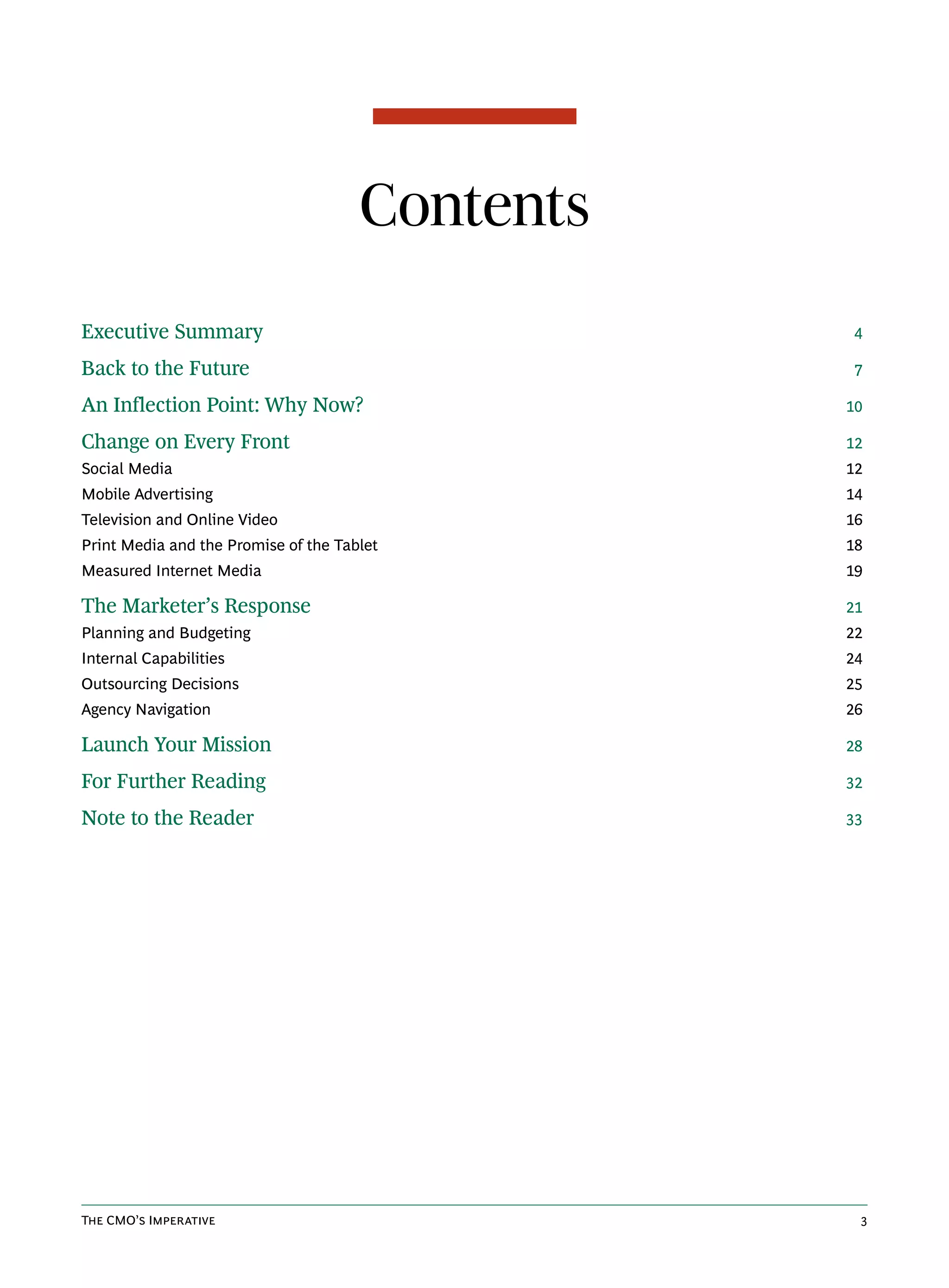 Contents
Executive Summary                                4

Back to the Future                               7

An Inflection Point: Why Now?                    10

Change on Every Front                            12
Social Media                                     12
Mobile Advertising                               14
Television and Online Video                      16
Print Media and the Promise of the Tablet        18
Measured Internet Media                          19

The Marketer’s Response                          21
Planning and Budgeting                           22
Internal Capabilities                            24
Outsourcing Decisions                            25
Agency Navigation                                26

Launch Your Mission                              28

For Further Reading                              32

Note to the Reader                               33




The CMO’s Imperative                              3
 