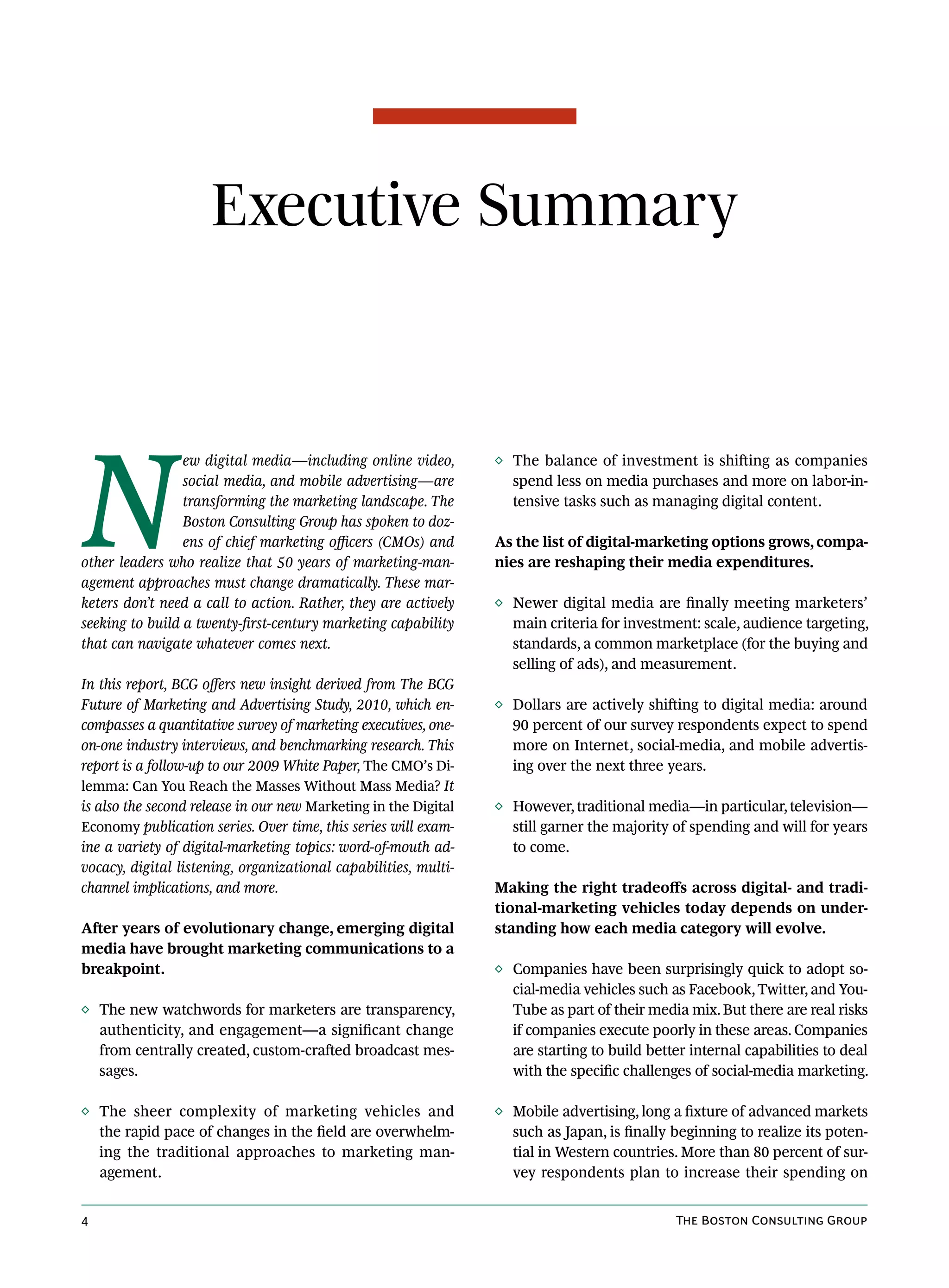 Executive Summary




N
                 ew digital media—including online video,        ◊ The balance of investment is shifting as companies
                 social media, and mobile advertising—are          spend less on media purchases and more on labor-in-
                 transforming the marketing landscape. The         tensive tasks such as managing digital content.
                 Boston Consulting Group has spoken to doz-
                 ens of chief marketing officers (CMOs) and      As the list of digital-marketing options grows, compa-
other leaders who realize that 50 years of marketing-man-        nies are reshaping their media expenditures.
agement approaches must change dramatically. These mar-
keters don’t need a call to action. Rather, they are actively    ◊ Newer digital media are finally meeting marketers’
seeking to build a twenty-first-century marketing capability       main criteria for investment: scale, audience targeting,
that can navigate whatever comes next.                             standards, a common marketplace (for the buying and
                                                                   selling of ads), and measurement.
In this report, BCG offers new insight derived from The BCG
Future of Marketing and Advertising Study, 2010, which en-       ◊ Dollars are actively shifting to digital media: around
compasses a quantitative survey of marketing executives, one-      90 percent of our survey respondents expect to spend
on-one industry interviews, and benchmarking research. This        more on Internet, social-media, and mobile advertis-
report is a follow-up to our 2009 White Paper, The CMO’s Di-       ing over the next three years.
lemma: Can You Reach the Masses Without Mass Media? It
is also the second release in our new Marketing in the Digital   ◊ However, traditional media—in particular, television—
Economy publication series. Over time, this series will exam-      still garner the majority of spending and will for years
ine a variety of digital-marketing topics: word-of-mouth ad-       to come.
vocacy, digital listening, organizational capabilities, multi-
channel implications, and more.                                  Making the right tradeoffs across digital- and tradi-
                                                                 tional-marketing vehicles today depends on under-
After years of evolutionary change, emerging digital             standing how each media category will evolve.
media have brought marketing communications to a
breakpoint.                                                      ◊ Companies have been surprisingly quick to adopt so-
                                                                   cial-media vehicles such as Facebook, Twitter, and You-
◊ The new watchwords for marketers are transparency,               Tube as part of their media mix. But there are real risks
  authenticity, and engagement—a significant change                if companies execute poorly in these areas. Companies
  from centrally created, custom-crafted broadcast mes-            are starting to build better internal capabilities to deal
  sages.                                                           with the specific challenges of social-media marketing.

◊ The sheer complexity of marketing vehicles and                 ◊ Mobile advertising, long a fixture of advanced markets
  the rapid pace of changes in the field are overwhelm-            such as Japan, is finally beginning to realize its poten-
  ing the traditional approaches to marketing man-                 tial in Western countries. More than 80 percent of sur-
  agement.                                                         vey respondents plan to increase their spending on


4                                                                                             The Boston Consulting Group
 