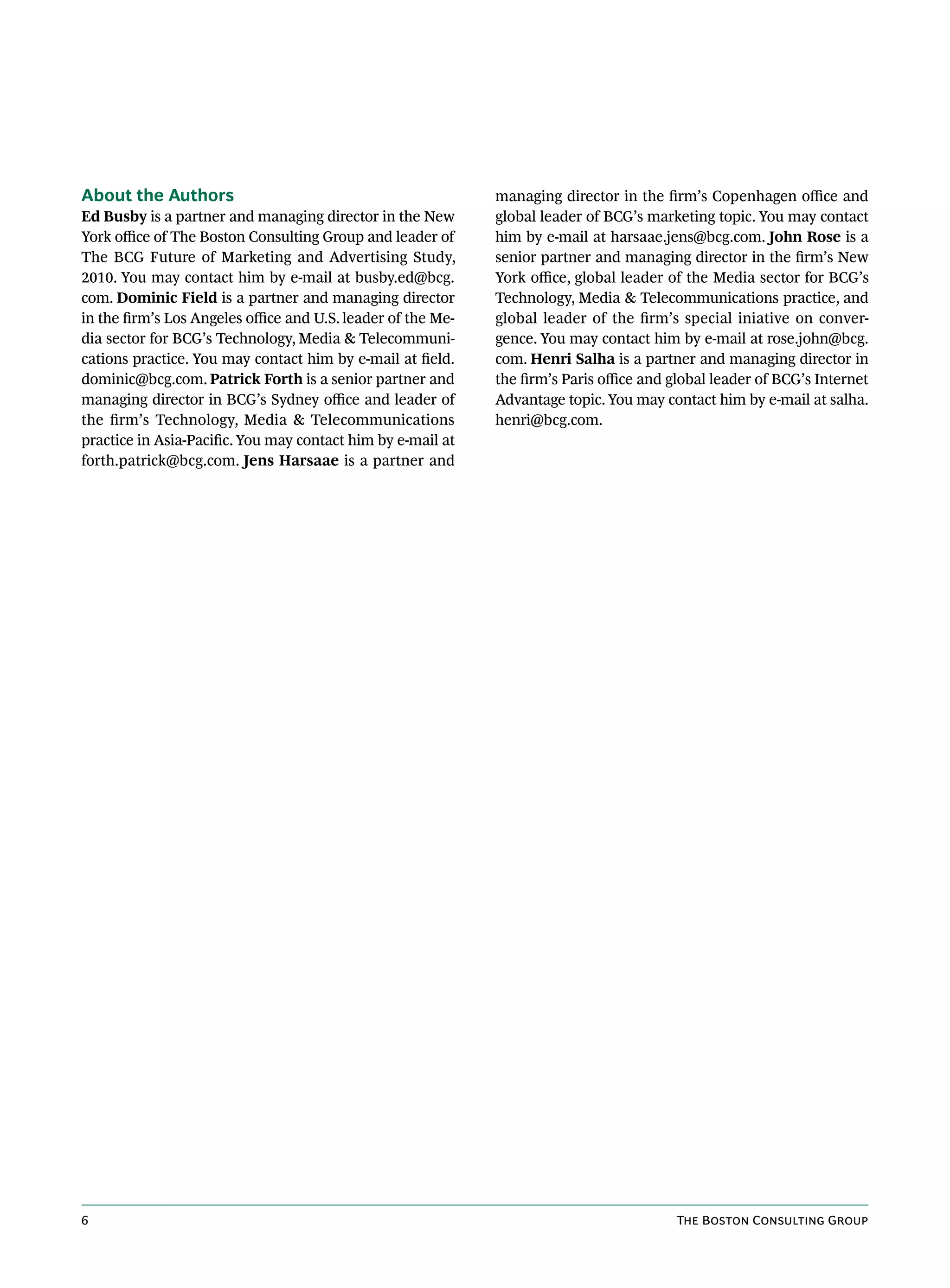 About the Authors                                             managing director in the firm’s Copenhagen office and
Ed Busby is a partner and managing director in the New        global leader of BCG’s marketing topic. You may contact
York office of The Boston Consulting Group and leader of      him by e-mail at harsaae.jens@bcg.com. John Rose is a
The BCG Future of Marketing and Advertising Study,            senior partner and managing director in the firm’s New
2010. You may contact him by e-mail at busby.ed@bcg.          York office, global leader of the Media sector for BCG’s
com. Dominic Field is a partner and managing director         Technology, Media & Telecommunications practice, and
in the firm’s Los Angeles office and U.S. leader of the Me-   global leader of the firm’s special iniative on conver-
dia sector for BCG’s Technology, Media & Telecommuni-         gence. You may contact him by e-mail at rose.john@bcg.
cations practice. You may contact him by e-mail at field.     com. Henri Salha is a partner and managing director in
dominic@bcg.com. Patrick Forth is a senior partner and        the firm’s Paris office and global leader of BCG’s Internet
managing director in BCG’s Sydney office and leader of        Advantage topic. You may contact him by e-mail at salha.
the firm’s Technology, Media & Telecommunications             henri@bcg.com.
practice in Asia-Pacific. You may contact him by e-mail at
forth.patrick@bcg.com. Jens Harsaae is a partner and




6                                                                                         The Boston Consulting Group
 