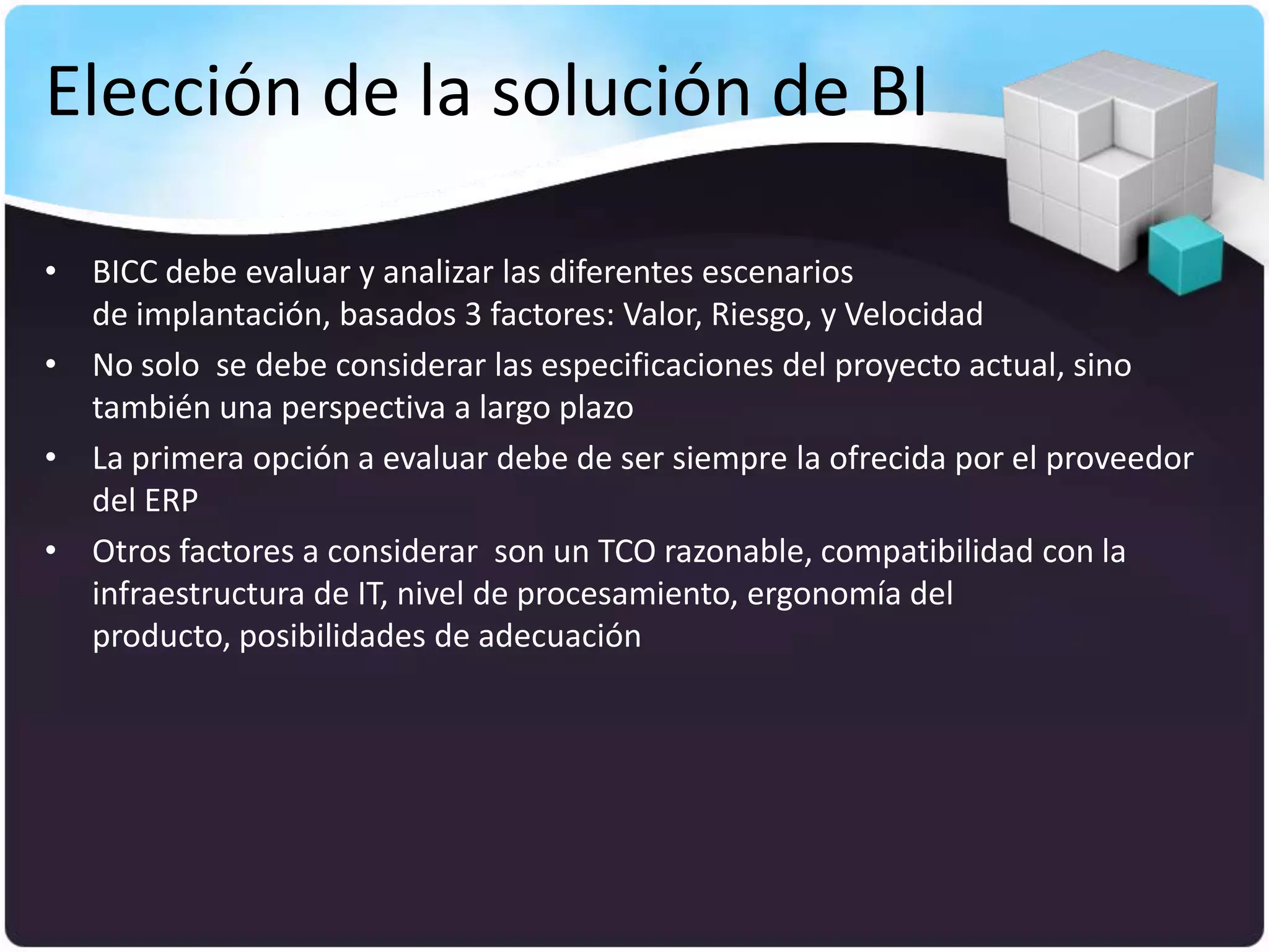 Elección de la solución de BI

• BICC debe evaluar y analizar las diferentes escenarios
  de implantación, basados 3 factores: Valor, Riesgo, y Velocidad
• No solo se debe considerar las especificaciones del proyecto actual, sino
  también una perspectiva a largo plazo
• La primera opción a evaluar debe de ser siempre la ofrecida por el proveedor
  del ERP
• Otros factores a considerar son un TCO razonable, compatibilidad con la
  infraestructura de IT, nivel de procesamiento, ergonomía del
  producto, posibilidades de adecuación
 