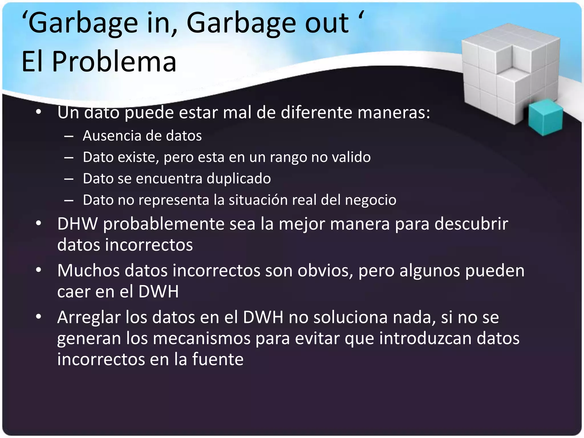 ‘Garbage in, Garbage out ‘
El Problema
 • Un dato puede estar mal de diferente maneras:
    –   Ausencia de datos
    –   Dato existe, pero esta en un rango no valido
    –   Dato se encuentra duplicado
    –   Dato no representa la situación real del negocio
 • DHW probablemente sea la mejor manera para descubrir
   datos incorrectos
 • Muchos datos incorrectos son obvios, pero algunos pueden
   caer en el DWH
 • Arreglar los datos en el DWH no soluciona nada, si no se
   generan los mecanismos para evitar que introduzcan datos
   incorrectos en la fuente
 