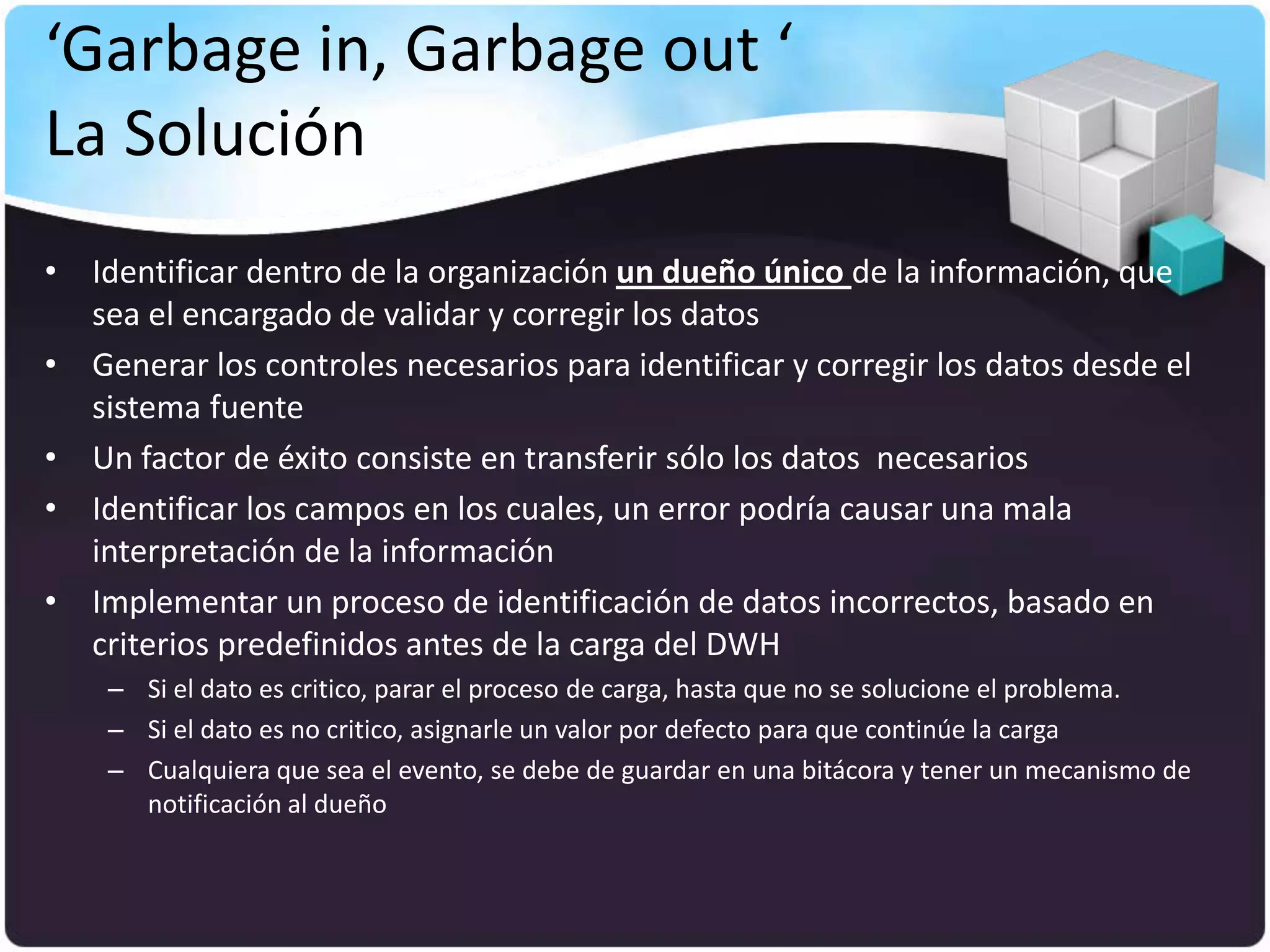 ‘Garbage in, Garbage out ‘
La Solución
• Identificar dentro de la organización un dueño único de la información, que
  sea el encargado de validar y corregir los datos
• Generar los controles necesarios para identificar y corregir los datos desde el
  sistema fuente
• Un factor de éxito consiste en transferir sólo los datos necesarios
• Identificar los campos en los cuales, un error podría causar una mala
  interpretación de la información
• Implementar un proceso de identificación de datos incorrectos, basado en
  criterios predefinidos antes de la carga del DWH
    – Si el dato es critico, parar el proceso de carga, hasta que no se solucione el problema.
    – Si el dato es no critico, asignarle un valor por defecto para que continúe la carga
    – Cualquiera que sea el evento, se debe de guardar en una bitácora y tener un mecanismo de
      notificación al dueño
 