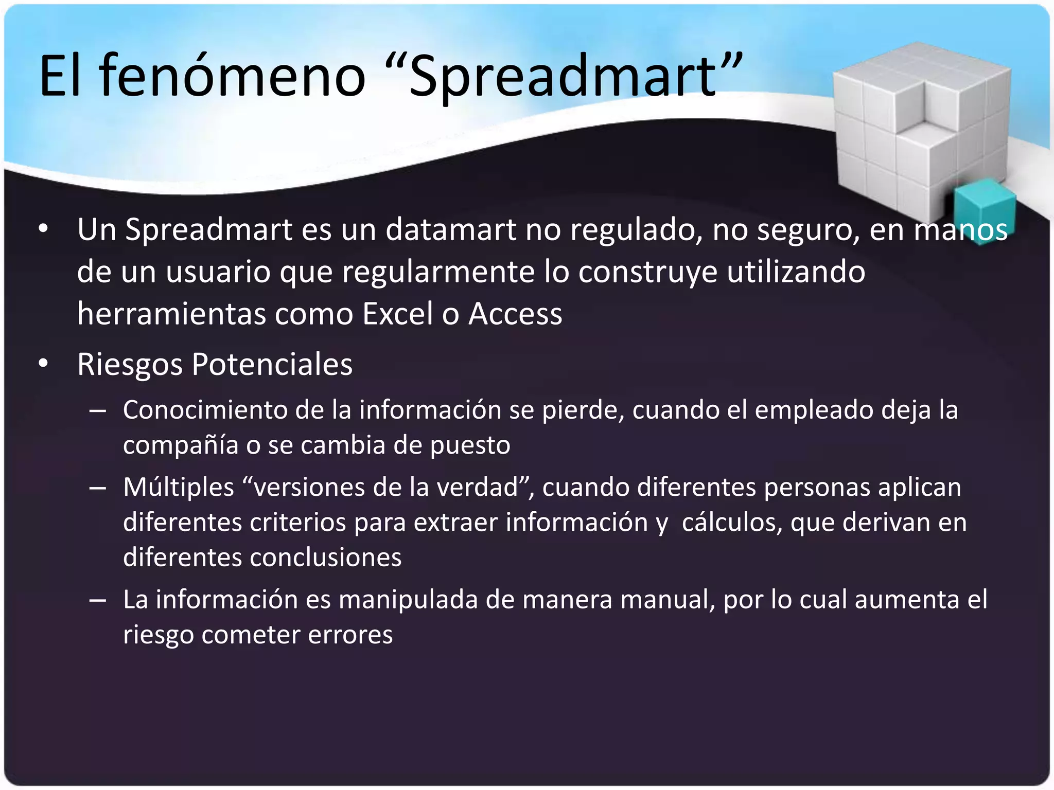 El fenómeno “Spreadmart”

• Un Spreadmart es un datamart no regulado, no seguro, en manos
  de un usuario que regularmente lo construye utilizando
  herramientas como Excel o Access
• Riesgos Potenciales
   – Conocimiento de la información se pierde, cuando el empleado deja la
     compañía o se cambia de puesto
   – Múltiples “versiones de la verdad”, cuando diferentes personas aplican
     diferentes criterios para extraer información y cálculos, que derivan en
     diferentes conclusiones
   – La información es manipulada de manera manual, por lo cual aumenta el
     riesgo cometer errores
 