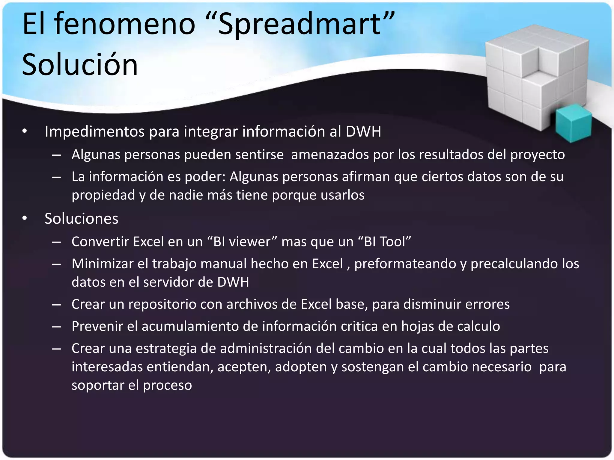 El fenomeno “Spreadmart”
Solución
• Impedimentos para integrar información al DWH
    – Algunas personas pueden sentirse amenazados por los resultados del proyecto
    – La información es poder: Algunas personas afirman que ciertos datos son de su
      propiedad y de nadie más tiene porque usarlos
• Soluciones
    – Convertir Excel en un “BI viewer” mas que un “BI Tool”
    – Minimizar el trabajo manual hecho en Excel , preformateando y precalculando los
      datos en el servidor de DWH
    – Crear un repositorio con archivos de Excel base, para disminuir errores
    – Prevenir el acumulamiento de información critica en hojas de calculo
    – Crear una estrategia de administración del cambio en la cual todos las partes
      interesadas entiendan, acepten, adopten y sostengan el cambio necesario para
      soportar el proceso
 