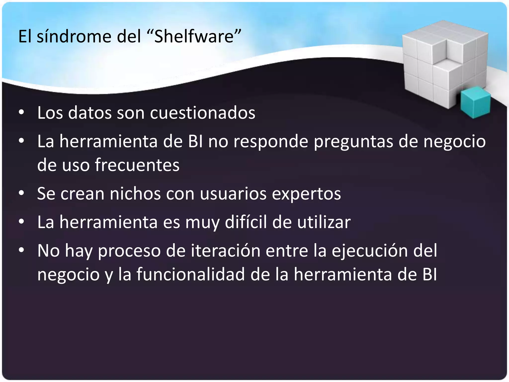 El síndrome del “Shelfware”


• Los datos son cuestionados
• La herramienta de BI no responde preguntas de negocio
  de uso frecuentes
• Se crean nichos con usuarios expertos
• La herramienta es muy difícil de utilizar
• No hay proceso de iteración entre la ejecución del
  negocio y la funcionalidad de la herramienta de BI
 
