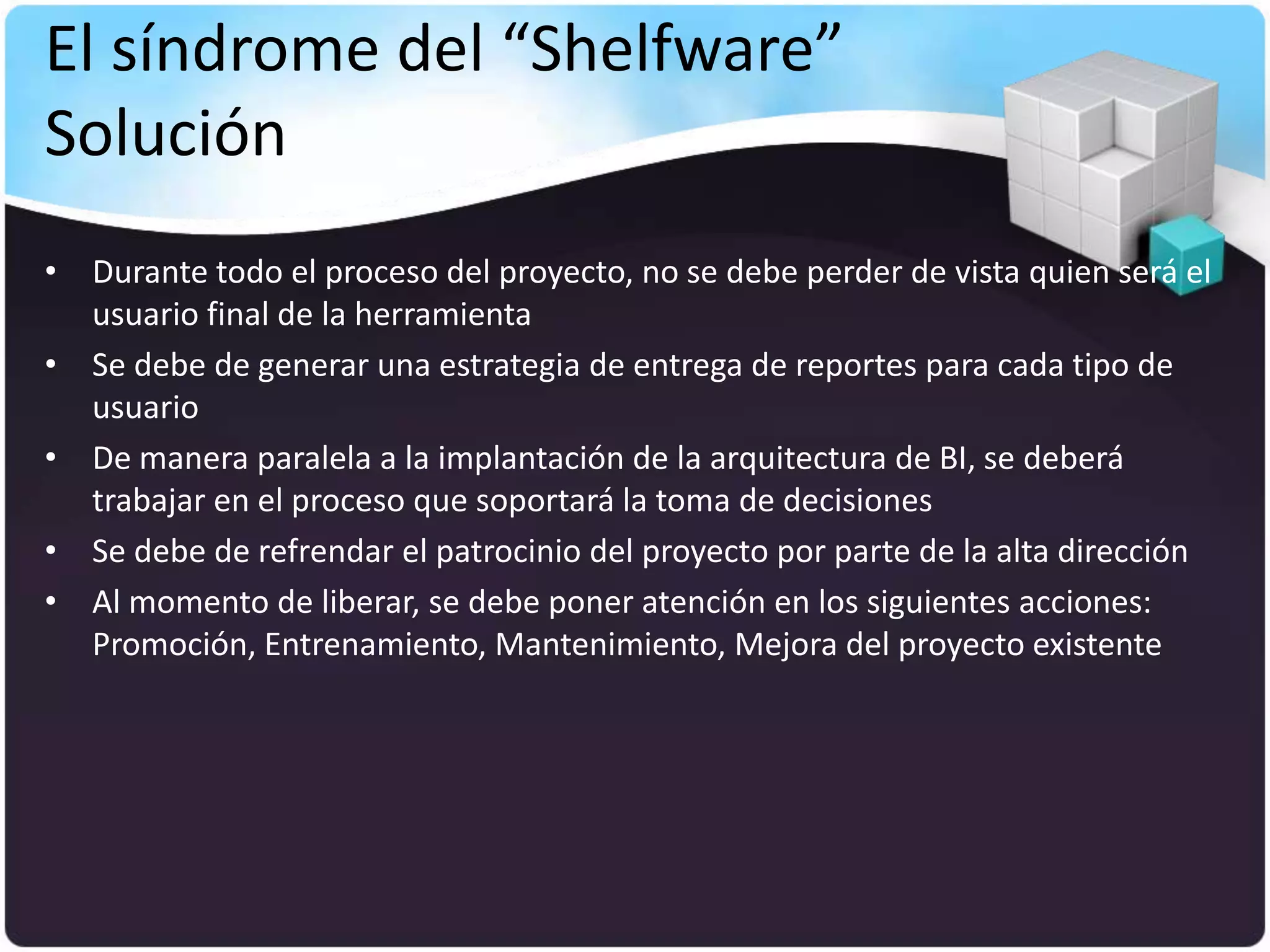 El síndrome del “Shelfware”
Solución
• Durante todo el proceso del proyecto, no se debe perder de vista quien será el
  usuario final de la herramienta
• Se debe de generar una estrategia de entrega de reportes para cada tipo de
  usuario
• De manera paralela a la implantación de la arquitectura de BI, se deberá
  trabajar en el proceso que soportará la toma de decisiones
• Se debe de refrendar el patrocinio del proyecto por parte de la alta dirección
• Al momento de liberar, se debe poner atención en los siguientes acciones:
  Promoción, Entrenamiento, Mantenimiento, Mejora del proyecto existente
 