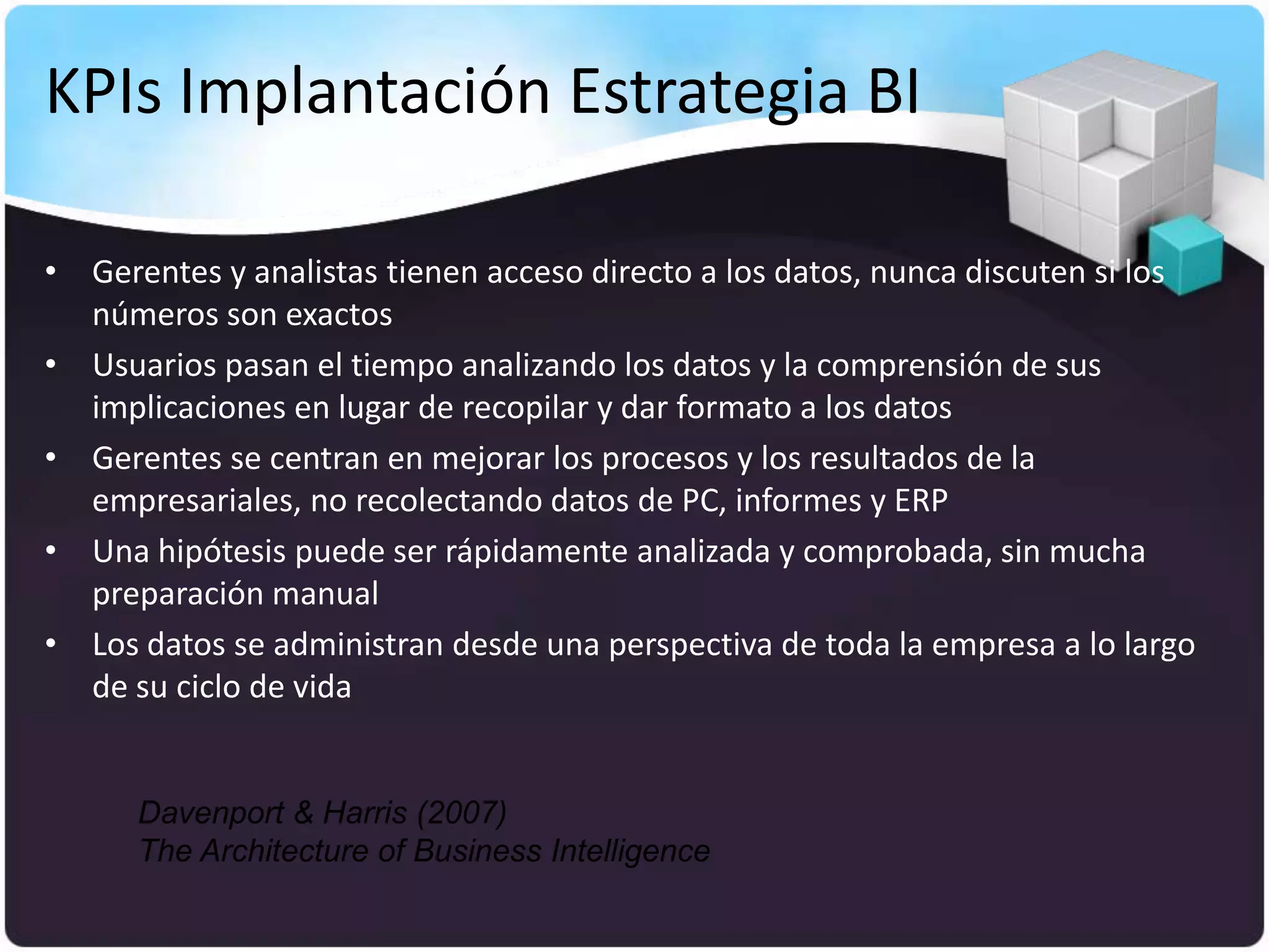 KPIs Implantación Estrategia BI

• Gerentes y analistas tienen acceso directo a los datos, nunca discuten si los
  números son exactos
• Usuarios pasan el tiempo analizando los datos y la comprensión de sus
  implicaciones en lugar de recopilar y dar formato a los datos
• Gerentes se centran en mejorar los procesos y los resultados de la
  empresariales, no recolectando datos de PC, informes y ERP
• Una hipótesis puede ser rápidamente analizada y comprobada, sin mucha
  preparación manual
• Los datos se administran desde una perspectiva de toda la empresa a lo largo
  de su ciclo de vida


      Davenport & Harris (2007)
      The Architecture of Business Intelligence
 