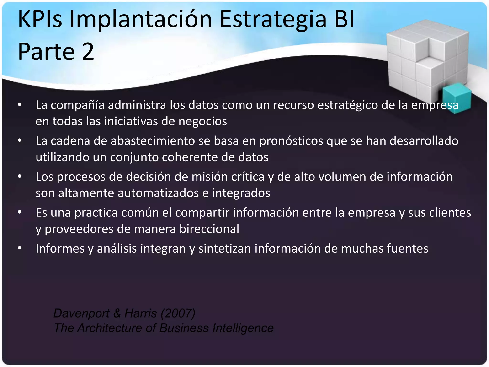 KPIs Implantación Estrategia BI
Parte 2
• La compañía administra los datos como un recurso estratégico de la empresa
  en todas las iniciativas de negocios
• La cadena de abastecimiento se basa en pronósticos que se han desarrollado
  utilizando un conjunto coherente de datos
• Los procesos de decisión de misión crítica y de alto volumen de información
  son altamente automatizados e integrados
• Es una practica común el compartir información entre la empresa y sus clientes
  y proveedores de manera bireccional
• Informes y análisis integran y sintetizan información de muchas fuentes



      Davenport & Harris (2007)
      The Architecture of Business Intelligence
 